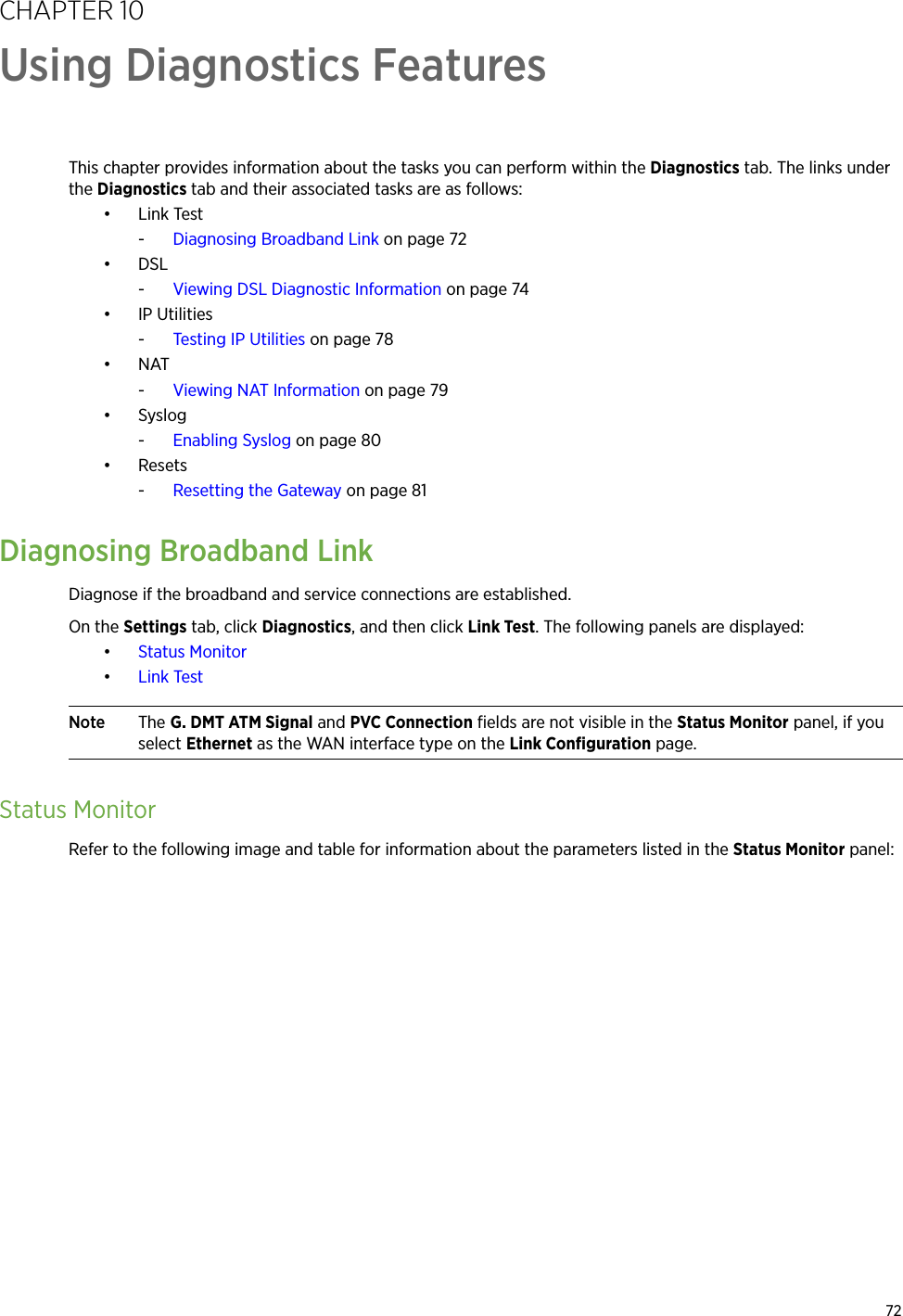 72CHAPTER 10Using Diagnostics FeaturesThis chapter provides information about the tasks you can perform within the Diagnostics tab. The links under the Diagnostics tab and their associated tasks are as follows:•Link Test-Diagnosing Broadband Link on page 72•DSL-Viewing DSL Diagnostic Information on page 74• IP Utilities-Testing IP Utilities on page 78•NAT-Viewing NAT Information on page 79•Syslog-Enabling Syslog on page 80• Resets-Resetting the Gateway on page 81Diagnosing Broadband LinkDiagnose if the broadband and service connections are established.On the Settings tab, click Diagnostics, and then click Link Test. The following panels are displayed:•Status Monitor•Link TestNote The G. DMT ATM Signal and PVC Connection fields are not visible in the Status Monitor panel, if you select Ethernet as the WAN interface type on the Link Configuration page.Status MonitorRefer to the following image and table for information about the parameters listed in the Status Monitor panel: