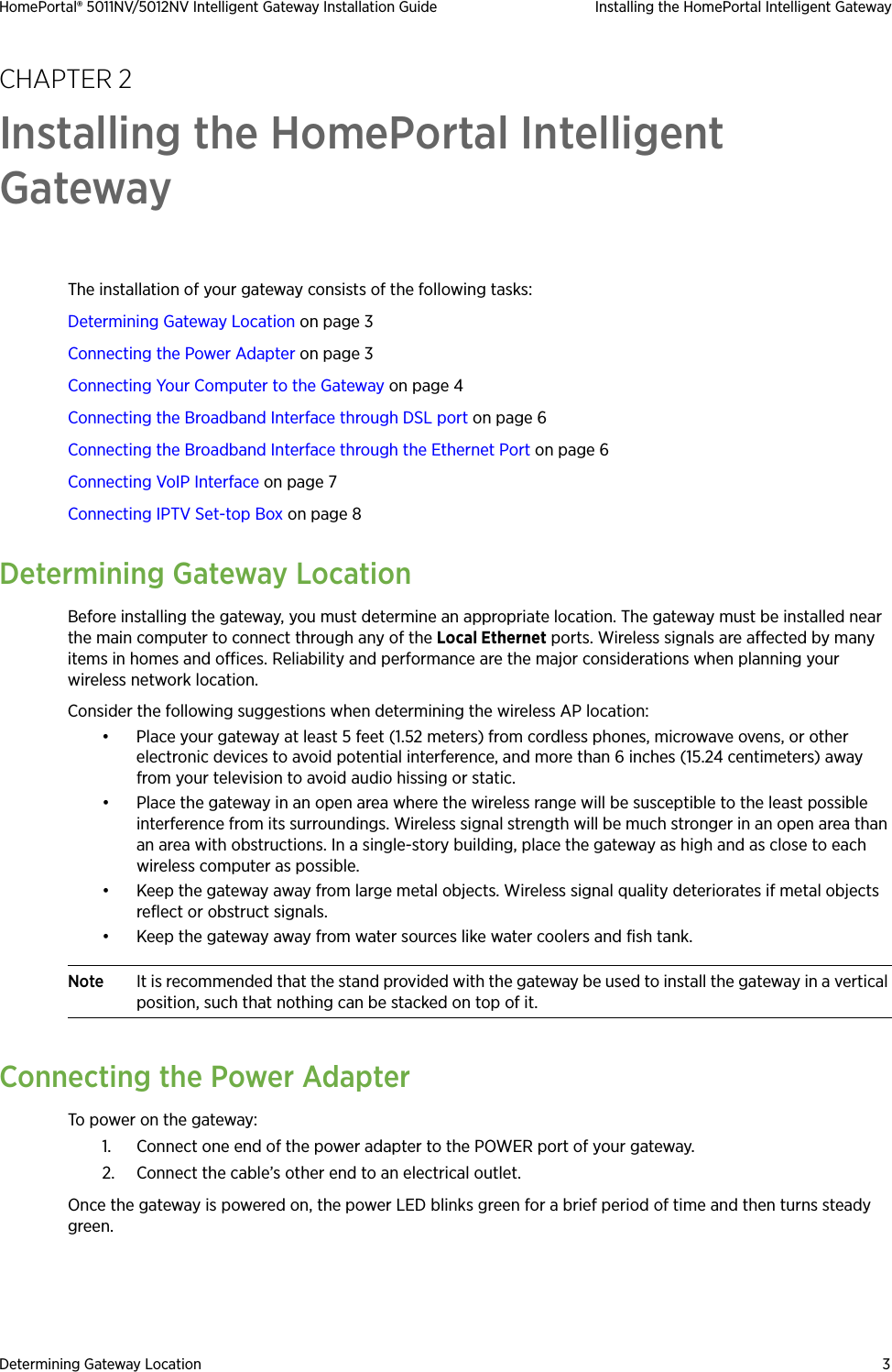Determining Gateway Location 3HomePortal® 5011NV/5012NV Intelligent Gateway Installation Guide Installing the HomePortal Intelligent GatewayCHAPTER 2Installing the HomePortal Intelligent GatewayThe installation of your gateway consists of the following tasks:Determining Gateway Location on page 3Connecting the Power Adapter on page 3Connecting Your Computer to the Gateway on page 4Connecting the Broadband Interface through DSL port on page 6Connecting the Broadband Interface through the Ethernet Port on page 6Connecting VoIP Interface on page 7Connecting IPTV Set-top Box on page 8Determining Gateway LocationBefore installing the gateway, you must determine an appropriate location. The gateway must be installed near the main computer to connect through any of the Local Ethernet ports. Wireless signals are affected by many items in homes and offices. Reliability and performance are the major considerations when planning your wireless network location. Consider the following suggestions when determining the wireless AP location:• Place your gateway at least 5 feet (1.52 meters) from cordless phones, microwave ovens, or other electronic devices to avoid potential interference, and more than 6 inches (15.24 centimeters) away from your television to avoid audio hissing or static.• Place the gateway in an open area where the wireless range will be susceptible to the least possible interference from its surroundings. Wireless signal strength will be much stronger in an open area than an area with obstructions. In a single-story building, place the gateway as high and as close to each wireless computer as possible.• Keep the gateway away from large metal objects. Wireless signal quality deteriorates if metal objects reflect or obstruct signals.• Keep the gateway away from water sources like water coolers and fish tank.Note It is recommended that the stand provided with the gateway be used to install the gateway in a vertical position, such that nothing can be stacked on top of it. Connecting the Power AdapterTo power on the gateway:1. Connect one end of the power adapter to the POWER port of your gateway.2. Connect the cable’s other end to an electrical outlet. Once the gateway is powered on, the power LED blinks green for a brief period of time and then turns steady green.