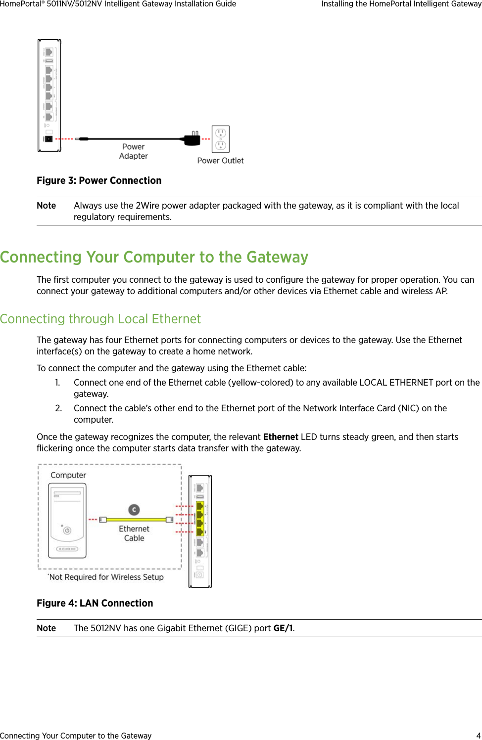 Connecting Your Computer to the Gateway 4HomePortal® 5011NV/5012NV Intelligent Gateway Installation Guide Installing the HomePortal Intelligent GatewayFigure 3: Power ConnectionNote Always use the 2Wire power adapter packaged with the gateway, as it is compliant with the local regulatory requirements.Connecting Your Computer to the GatewayThe first computer you connect to the gateway is used to configure the gateway for proper operation. You can connect your gateway to additional computers and/or other devices via Ethernet cable and wireless AP.Connecting through Local EthernetThe gateway has four Ethernet ports for connecting computers or devices to the gateway. Use the Ethernet interface(s) on the gateway to create a home network. To connect the computer and the gateway using the Ethernet cable:1. Connect one end of the Ethernet cable (yellow-colored) to any available LOCAL ETHERNET port on the gateway.2. Connect the cable’s other end to the Ethernet port of the Network Interface Card (NIC) on the computer.Once the gateway recognizes the computer, the relevant Ethernet LED turns steady green, and then starts flickering once the computer starts data transfer with the gateway.Figure 4: LAN ConnectionNote The 5012NV has one Gigabit Ethernet (GIGE) port GE/1.