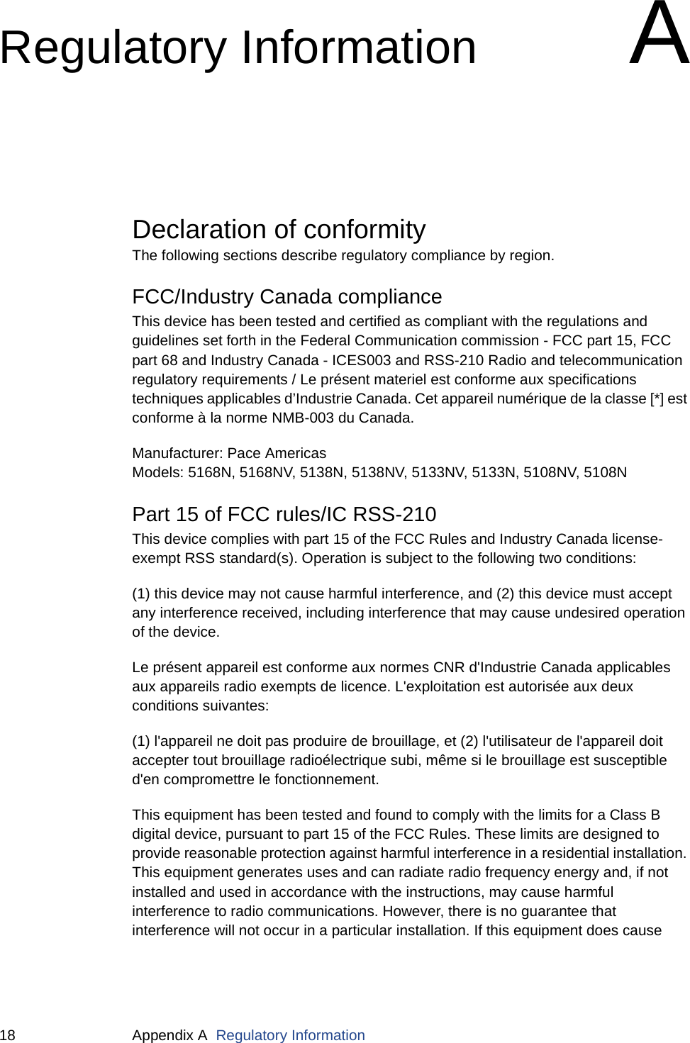 18 Appendix A  Regulatory InformationRegulatory InformationADeclaration of conformityThe following sections describe regulatory compliance by region.FCC/Industry Canada complianceThis device has been tested and certified as compliant with the regulations and guidelines set forth in the Federal Communication commission - FCC part 15, FCC part 68 and Industry Canada - ICES003 and RSS-210 Radio and telecommunication regulatory requirements / Le présent materiel est conforme aux specifications techniques applicables d’Industrie Canada. Cet appareil numérique de la classe [*] est conforme à la norme NMB-003 du Canada.Manufacturer: Pace AmericasModels: 5168N, 5168NV, 5138N, 5138NV, 5133NV, 5133N, 5108NV, 5108NPart 15 of FCC rules/IC RSS-210This device complies with part 15 of the FCC Rules and Industry Canada license-exempt RSS standard(s). Operation is subject to the following two conditions: (1) this device may not cause harmful interference, and (2) this device must accept any interference received, including interference that may cause undesired operation of the device.Le présent appareil est conforme aux normes CNR d&apos;Industrie Canada applicables aux appareils radio exempts de licence. L&apos;exploitation est autorisée aux deux conditions suivantes:(1) l&apos;appareil ne doit pas produire de brouillage, et (2) l&apos;utilisateur de l&apos;appareil doit accepter tout brouillage radioélectrique subi, même si le brouillage est susceptible d&apos;en compromettre le fonctionnement.This equipment has been tested and found to comply with the limits for a Class B digital device, pursuant to part 15 of the FCC Rules. These limits are designed to provide reasonable protection against harmful interference in a residential installation. This equipment generates uses and can radiate radio frequency energy and, if not installed and used in accordance with the instructions, may cause harmful interference to radio communications. However, there is no guarantee that interference will not occur in a particular installation. If this equipment does cause 