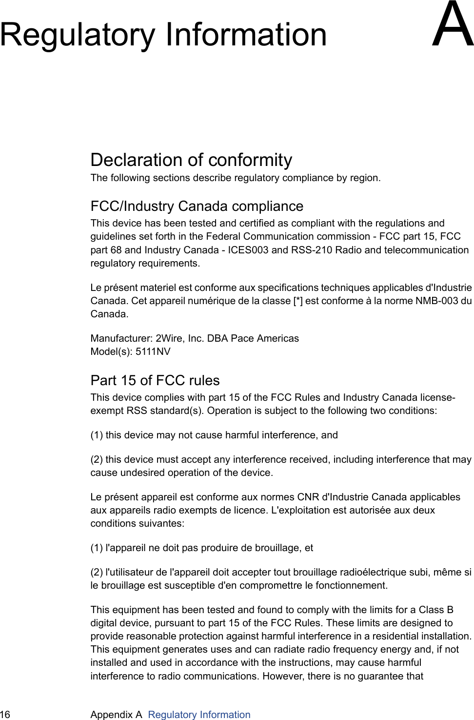 16 Appendix A  Regulatory InformationRegulatory Information ADeclaration of conformityThe following sections describe regulatory compliance by region.FCC/Industry Canada complianceThis device has been tested and certified as compliant with the regulations and guidelines set forth in the Federal Communication commission - FCC part 15, FCC part 68 and Industry Canada - ICES003 and RSS-210 Radio and telecommunication regulatory requirements.Le présent materiel est conforme aux specifications techniques applicables d&apos;Industrie Canada. Cet appareil numérique de la classe [*] est conforme à la norme NMB-003 du Canada.Manufacturer: 2Wire, Inc. DBA Pace AmericasModel(s): 5111NVPart 15 of FCC rulesThis device complies with part 15 of the FCC Rules and Industry Canada license-exempt RSS standard(s). Operation is subject to the following two conditions: (1) this device may not cause harmful interference, and(2) this device must accept any interference received, including interference that may cause undesired operation of the device.Le présent appareil est conforme aux normes CNR d&apos;Industrie Canada applicables aux appareils radio exempts de licence. L&apos;exploitation est autorisée aux deux conditions suivantes:(1) l&apos;appareil ne doit pas produire de brouillage, et(2) l&apos;utilisateur de l&apos;appareil doit accepter tout brouillage radioélectrique subi, même si le brouillage est susceptible d&apos;en compromettre le fonctionnement.This equipment has been tested and found to comply with the limits for a Class B digital device, pursuant to part 15 of the FCC Rules. These limits are designed to provide reasonable protection against harmful interference in a residential installation. This equipment generates uses and can radiate radio frequency energy and, if not installed and used in accordance with the instructions, may cause harmful interference to radio communications. However, there is no guarantee that 