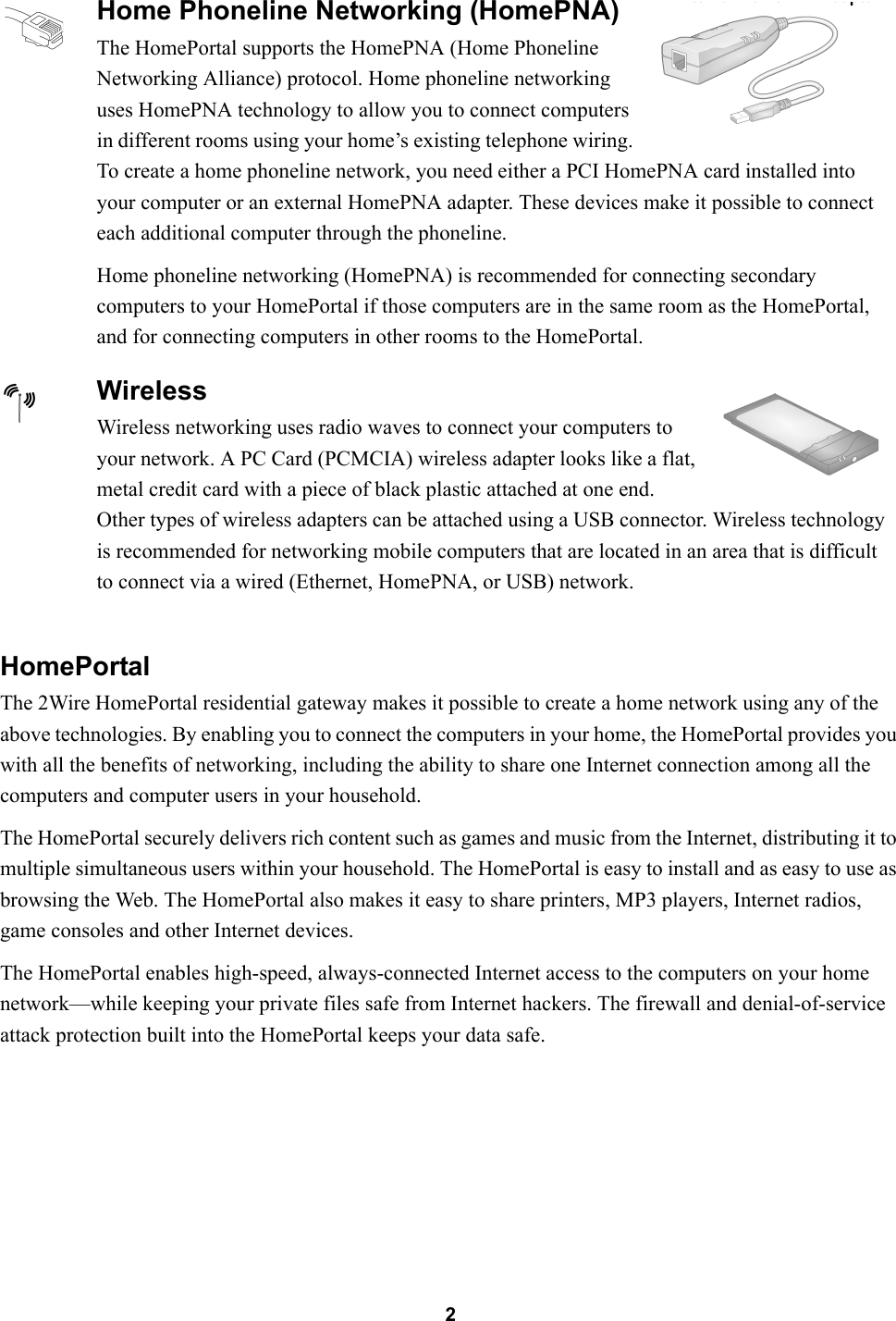 2HomePortalThe 2Wire HomePortal residential gateway makes it possible to create a home network using any of the above technologies. By enabling you to connect the computers in your home, the HomePortal provides you with all the benefits of networking, including the ability to share one Internet connection among all the computers and computer users in your household.The HomePortal securely delivers rich content such as games and music from the Internet, distributing it to multiple simultaneous users within your household. The HomePortal is easy to install and as easy to use as browsing the Web. The HomePortal also makes it easy to share printers, MP3 players, Internet radios, game consoles and other Internet devices.The HomePortal enables high-speed, always-connected Internet access to the computers on your home network—while keeping your private files safe from Internet hackers. The firewall and denial-of-service attack protection built into the HomePortal keeps your data safe.Home Phoneline Networking (HomePNA)The HomePortal supports the HomePNA (Home Phoneline Networking Alliance) protocol. Home phoneline networking uses HomePNA technology to allow you to connect computers in different rooms using your home’s existing telephone wiring. To create a home phoneline network, you need either a PCI HomePNA card installed into your computer or an external HomePNA adapter. These devices make it possible to connect each additional computer through the phoneline.Home phoneline networking (HomePNA) is recommended for connecting secondary computers to your HomePortal if those computers are in the same room as the HomePortal, and for connecting computers in other rooms to the HomePortal.WirelessWireless networking uses radio waves to connect your computers to your network. A PC Card (PCMCIA) wireless adapter looks like a flat, metal credit card with a piece of black plastic attached at one end. Other types of wireless adapters can be attached using a USB connector. Wireless technology is recommended for networking mobile computers that are located in an area that is difficult to connect via a wired (Ethernet, HomePNA, or USB) network.