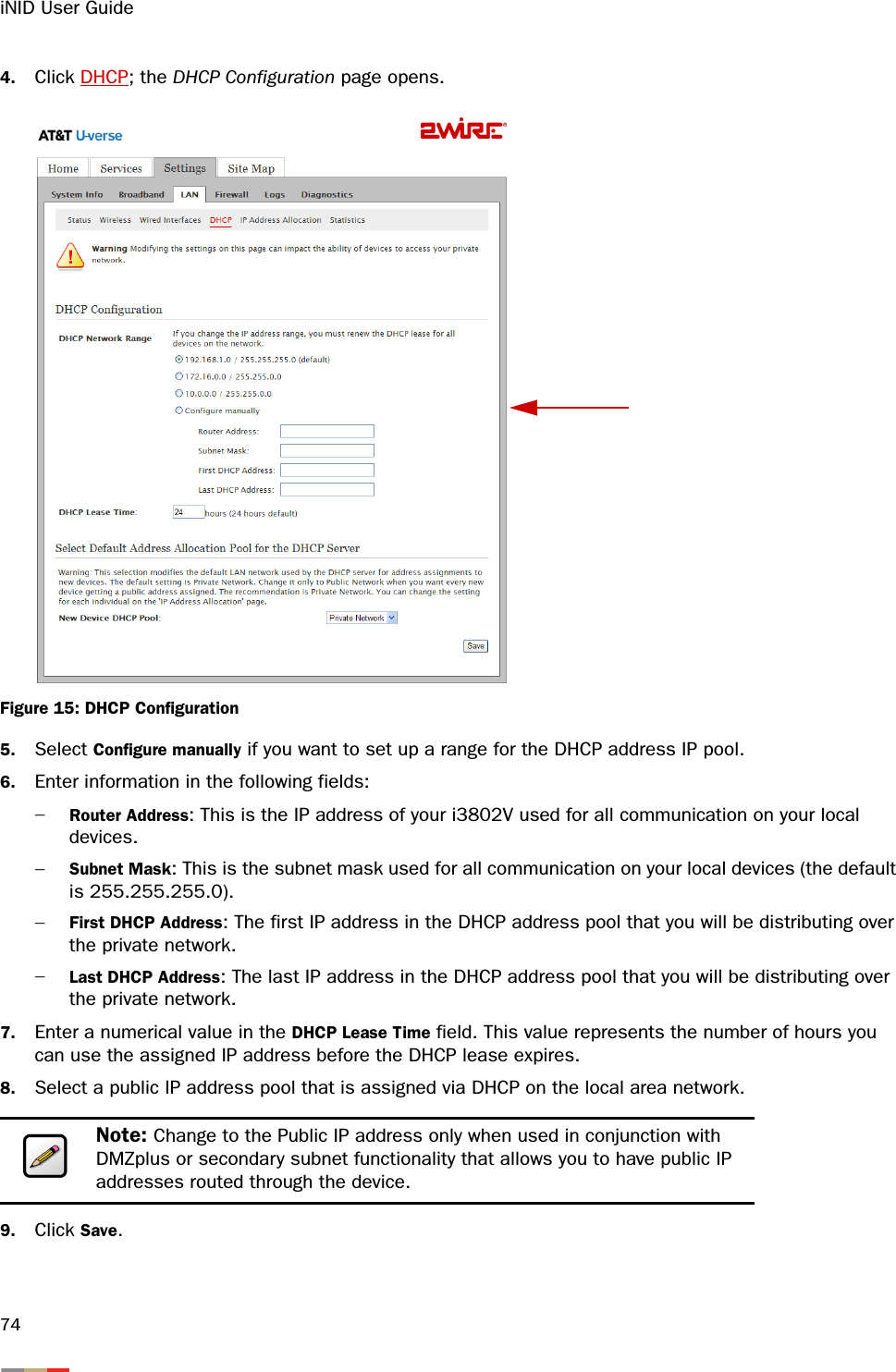 iNID User Guide744. Click DHCP; the DHCP Configuration page opens. Figure 15: DHCP Configuration5. Select Configure manually if you want to set up a range for the DHCP address IP pool. 6. Enter information in the following fields:−Router Address: This is the IP address of your i3802V used for all communication on your local devices. −Subnet Mask: This is the subnet mask used for all communication on your local devices (the default is 255.255.255.0). −First DHCP Address: The first IP address in the DHCP address pool that you will be distributing over the private network.−Last DHCP Address: The last IP address in the DHCP address pool that you will be distributing over the private network.7. Enter a numerical value in the DHCP Lease Time field. This value represents the number of hours you can use the assigned IP address before the DHCP lease expires.8. Select a public IP address pool that is assigned via DHCP on the local area network. 9. Click Save. Note: Change to the Public IP address only when used in conjunction with DMZplus or secondary subnet functionality that allows you to have public IP addresses routed through the device. 