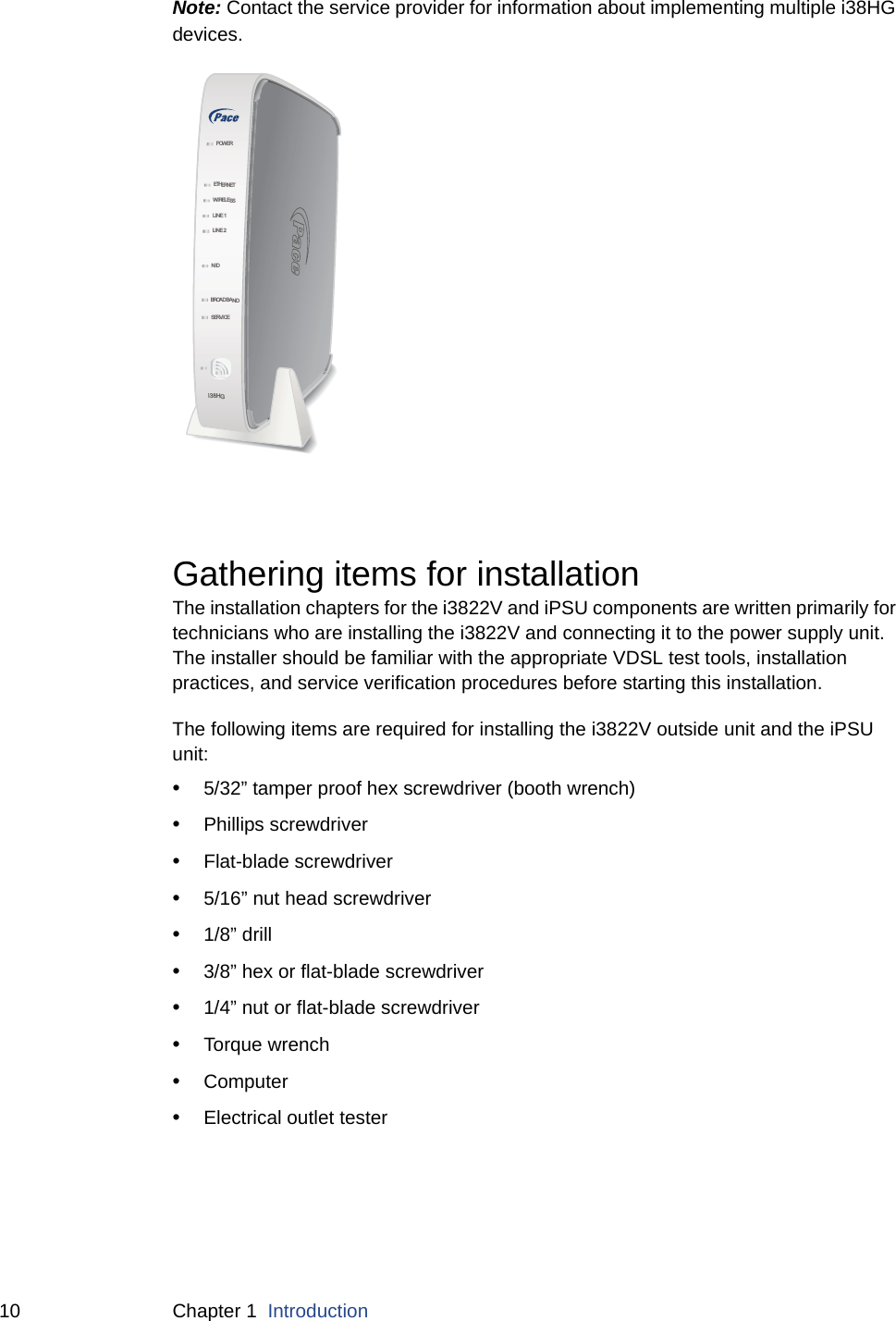 10 Chapter 1  IntroductionNote: Contact the service provider for information about implementing multiple i38HG devices. Gathering items for installationThe installation chapters for the i3822V and iPSU components are written primarily for technicians who are installing the i3822V and connecting it to the power supply unit. The installer should be familiar with the appropriate VDSL test tools, installation practices, and service verification procedures before starting this installation. The following items are required for installing the i3822V outside unit and the iPSU unit:•5/32” tamper proof hex screwdriver (booth wrench)•Phillips screwdriver•Flat-blade screwdriver•5/16” nut head screwdriver•1/8” drill•3/8” hex or flat-blade screwdriver•1/4” nut or flat-blade screwdriver •Torque wrench•Computer•Electrical outlet testerNIDETHERNETWIRELESSLINE 1LINE 2SERVI CEPOWERBROA D B A N Di38HG