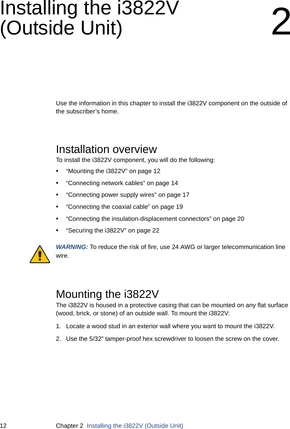 12 Chapter 2  Installing the i3822V (Outside Unit)Installing the i3822V (Outside Unit) 2Use the information in this chapter to install the i3822V component on the outside of the subscriber’s home.Installation overviewTo install the i3822V component, you will do the following: •“Mounting the i3822V” on page 12•“Connecting network cables” on page 14•“Connecting power supply wires” on page 17•“Connecting the coaxial cable” on page 19•“Connecting the insulation-displacement connectors” on page 20•“Securing the i3822V” on page 22WARNING: To reduce the risk of fire, use 24 AWG or larger telecommunication line wire. Mounting the i3822V The i3822V is housed in a protective casing that can be mounted on any flat surface (wood, brick, or stone) of an outside wall. To mount the i3822V:1. Locate a wood stud in an exterior wall where you want to mount the i3822V. 2. Use the 5/32” tamper-proof hex screwdriver to loosen the screw on the cover. 