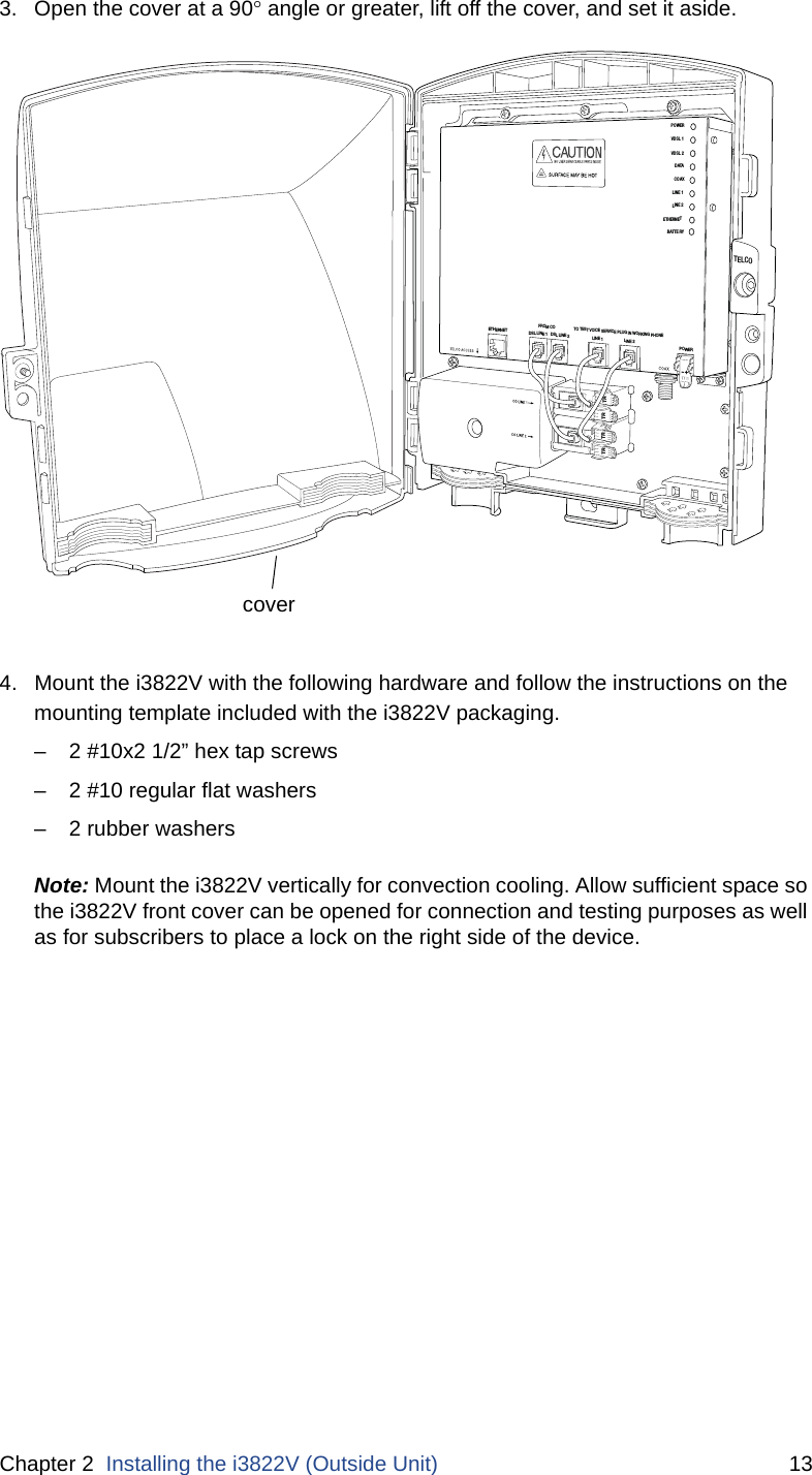 Chapter 2  Installing the i3822V (Outside Unit) 133. Open the cover at a 90 angle or greater, lift off the cover, and set it aside. 4. Mount the i3822V with the following hardware and follow the instructions on the mounting template included with the i3822V packaging.– 2 #10x2 1/2” hex tap screws – 2 #10 regular flat washers– 2 rubber washersNote: Mount the i3822V vertically for convection cooling. Allow sufficient space so the i3822V front cover can be opened for connection and testing purposes as well as for subscribers to place a lock on the right side of the device. TELCOPO WERVDSL 1VDSL 2DATACOAXLINE 1LINE 2ETHERNETBATTER YTRTRTR TRTO TEST VOICE SERVICE PLUG IN WORKING PHONEFROM COLINE 1DSL LINE 1   DSL LINE 2ETHERNET LINE 2POWER-+cover