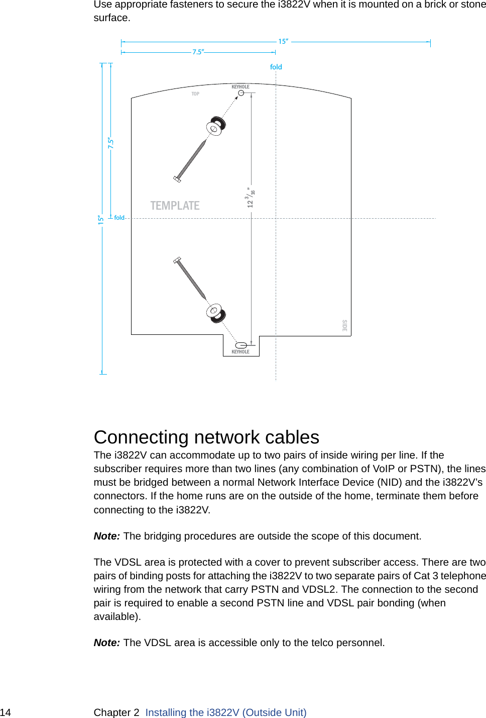 14 Chapter 2  Installing the i3822V (Outside Unit)Use appropriate fasteners to secure the i3822V when it is mounted on a brick or stone surface. Connecting network cablesThe i3822V can accommodate up to two pairs of inside wiring per line. If the subscriber requires more than two lines (any combination of VoIP or PSTN), the lines must be bridged between a normal Network Interface Device (NID) and the i3822V’s connectors. If the home runs are on the outside of the home, terminate them before connecting to the i3822V. Note: The bridging procedures are outside the scope of this document. The VDSL area is protected with a cover to prevent subscriber access. There are two pairs of binding posts for attaching the i3822V to two separate pairs of Cat 3 telephone wiring from the network that carry PSTN and VDSL2. The connection to the second pair is required to enable a second PSTN line and VDSL pair bonding (when available).Note: The VDSL area is accessible only to the telco personnel. SIDETOPTEMPLATEKEYHOLEKEYHOLE12 3/16”15”15”7.5”7.5”foldfold