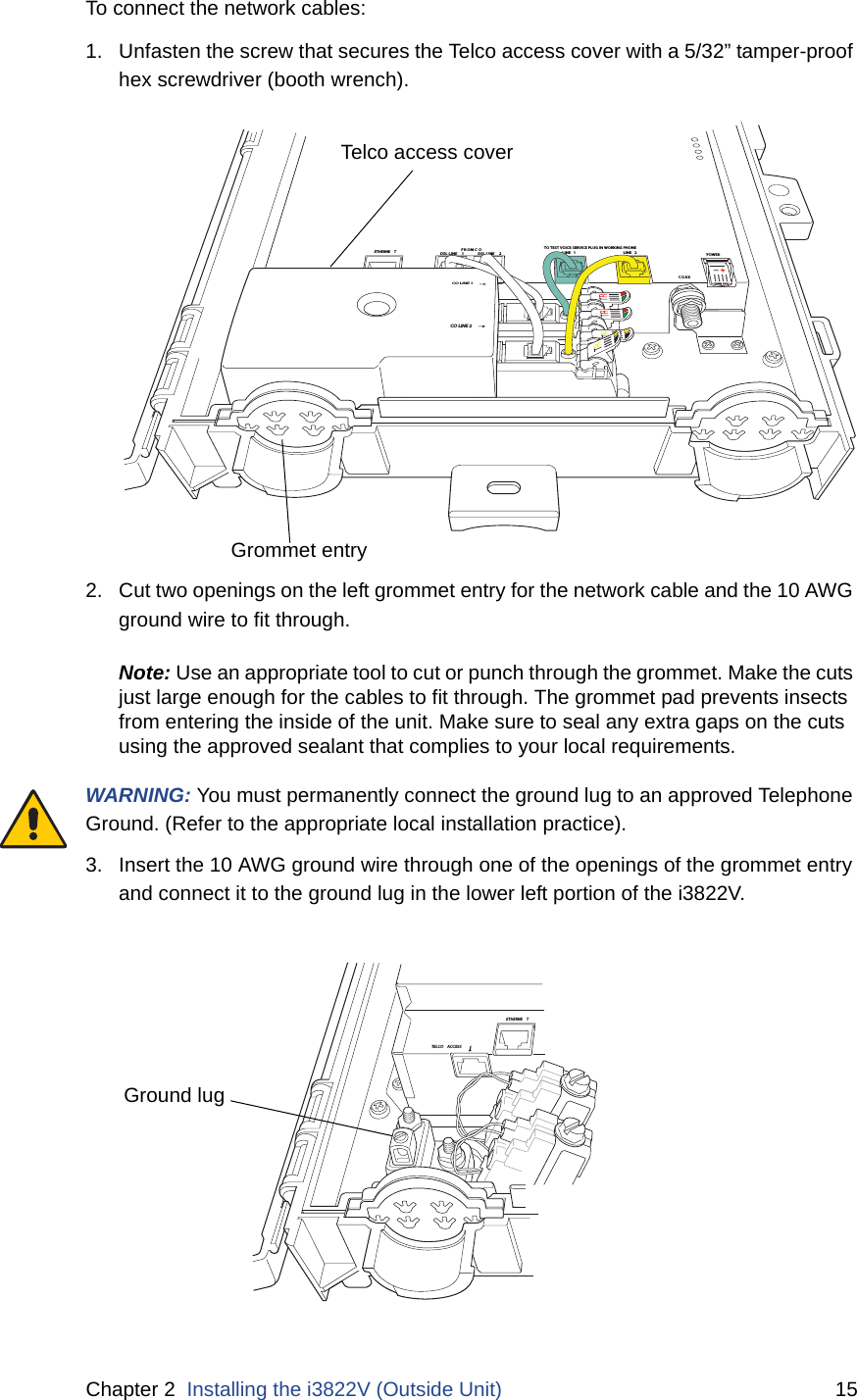 Chapter 2  Installing the i3822V (Outside Unit) 15To connect the network cables:1. Unfasten the screw that secures the Telco access cover with a 5/32” tamper-proof hex screwdriver (booth wrench). 2. Cut two openings on the left grommet entry for the network cable and the 10 AWG ground wire to fit through.Note: Use an appropriate tool to cut or punch through the grommet. Make the cuts just large enough for the cables to fit through. The grommet pad prevents insects from entering the inside of the unit. Make sure to seal any extra gaps on the cuts using the approved sealant that complies to your local requirements.WARNING: You must permanently connect the ground lug to an approved Telephone Ground. (Refer to the appropriate local installation practice).3. Insert the 10 AWG ground wire through one of the openings of the grommet entry and connect it to the ground lug in the lower left portion of the i3822V. DSL LINE  2DSL LINE  1FROM C OLINE 1LINE 2COAXETHERNE TTELCO  ACCES SCO LINE 2CO LINE 1TO TEST VOICE SERVICE PLUG IN WORKING PHONEPOWERTelco access coverGrommet entryETHERNE TTELCO ACCESSGround lug