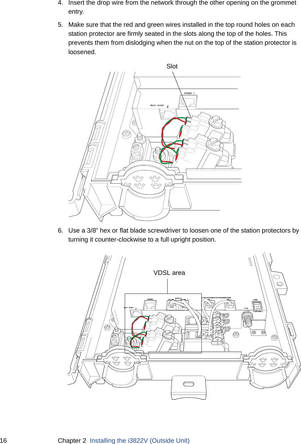 16 Chapter 2  Installing the i3822V (Outside Unit)4. Insert the drop wire from the network through the other opening on the grommet entry.5. Make sure that the red and green wires installed in the top round holes on each station protector are firmly seated in the slots along the top of the holes. This prevents them from dislodging when the nut on the top of the station protector is loosened. 6. Use a 3/8” hex or flat blade screwdriver to loosen one of the station protectors by turning it counter-clockwise to a full upright position. ETHERNE TTELCO ACCESSSlotDSL LINE  2DSL LINE  1FROM C OLINE 1LINE 2COAXETHERNETTELCO  ACCESSTO TEST VOICE SERVICE PLUG IN WORKING PHONEPOWERVDSL area