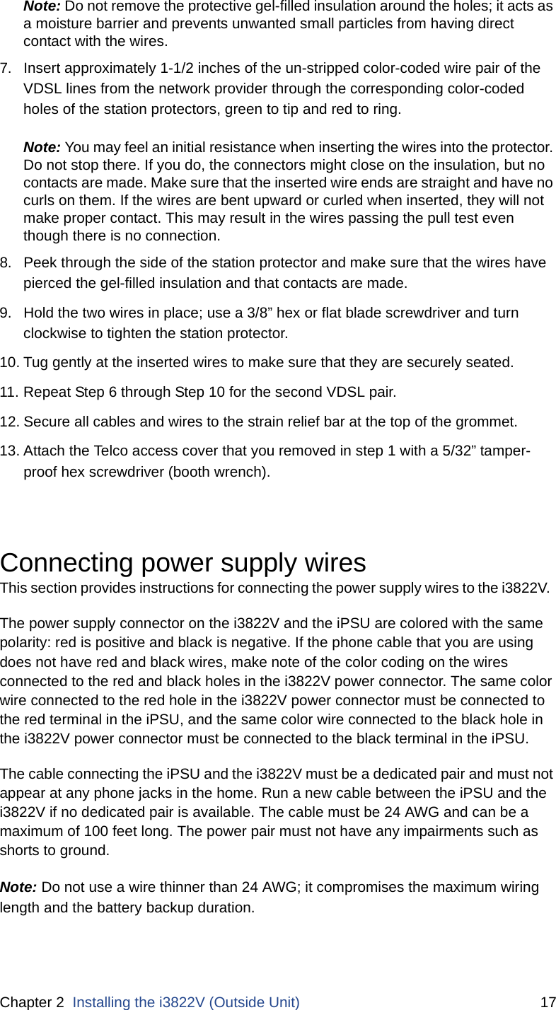 Chapter 2  Installing the i3822V (Outside Unit) 17Note: Do not remove the protective gel-filled insulation around the holes; it acts as a moisture barrier and prevents unwanted small particles from having direct contact with the wires.7. Insert approximately 1-1/2 inches of the un-stripped color-coded wire pair of the VDSL lines from the network provider through the corresponding color-coded holes of the station protectors, green to tip and red to ring. Note: You may feel an initial resistance when inserting the wires into the protector. Do not stop there. If you do, the connectors might close on the insulation, but no contacts are made. Make sure that the inserted wire ends are straight and have no curls on them. If the wires are bent upward or curled when inserted, they will not make proper contact. This may result in the wires passing the pull test even though there is no connection.8. Peek through the side of the station protector and make sure that the wires have pierced the gel-filled insulation and that contacts are made. 9. Hold the two wires in place; use a 3/8” hex or flat blade screwdriver and turn clockwise to tighten the station protector. 10. Tug gently at the inserted wires to make sure that they are securely seated.11. Repeat Step 6 through Step 10 for the second VDSL pair. 12. Secure all cables and wires to the strain relief bar at the top of the grommet. 13. Attach the Telco access cover that you removed in step 1 with a 5/32” tamper-proof hex screwdriver (booth wrench).Connecting power supply wiresThis section provides instructions for connecting the power supply wires to the i3822V.  The power supply connector on the i3822V and the iPSU are colored with the same polarity: red is positive and black is negative. If the phone cable that you are using does not have red and black wires, make note of the color coding on the wires connected to the red and black holes in the i3822V power connector. The same color wire connected to the red hole in the i3822V power connector must be connected to the red terminal in the iPSU, and the same color wire connected to the black hole in the i3822V power connector must be connected to the black terminal in the iPSU. The cable connecting the iPSU and the i3822V must be a dedicated pair and must not appear at any phone jacks in the home. Run a new cable between the iPSU and the i3822V if no dedicated pair is available. The cable must be 24 AWG and can be a maximum of 100 feet long. The power pair must not have any impairments such as shorts to ground.Note: Do not use a wire thinner than 24 AWG; it compromises the maximum wiring length and the battery backup duration. 