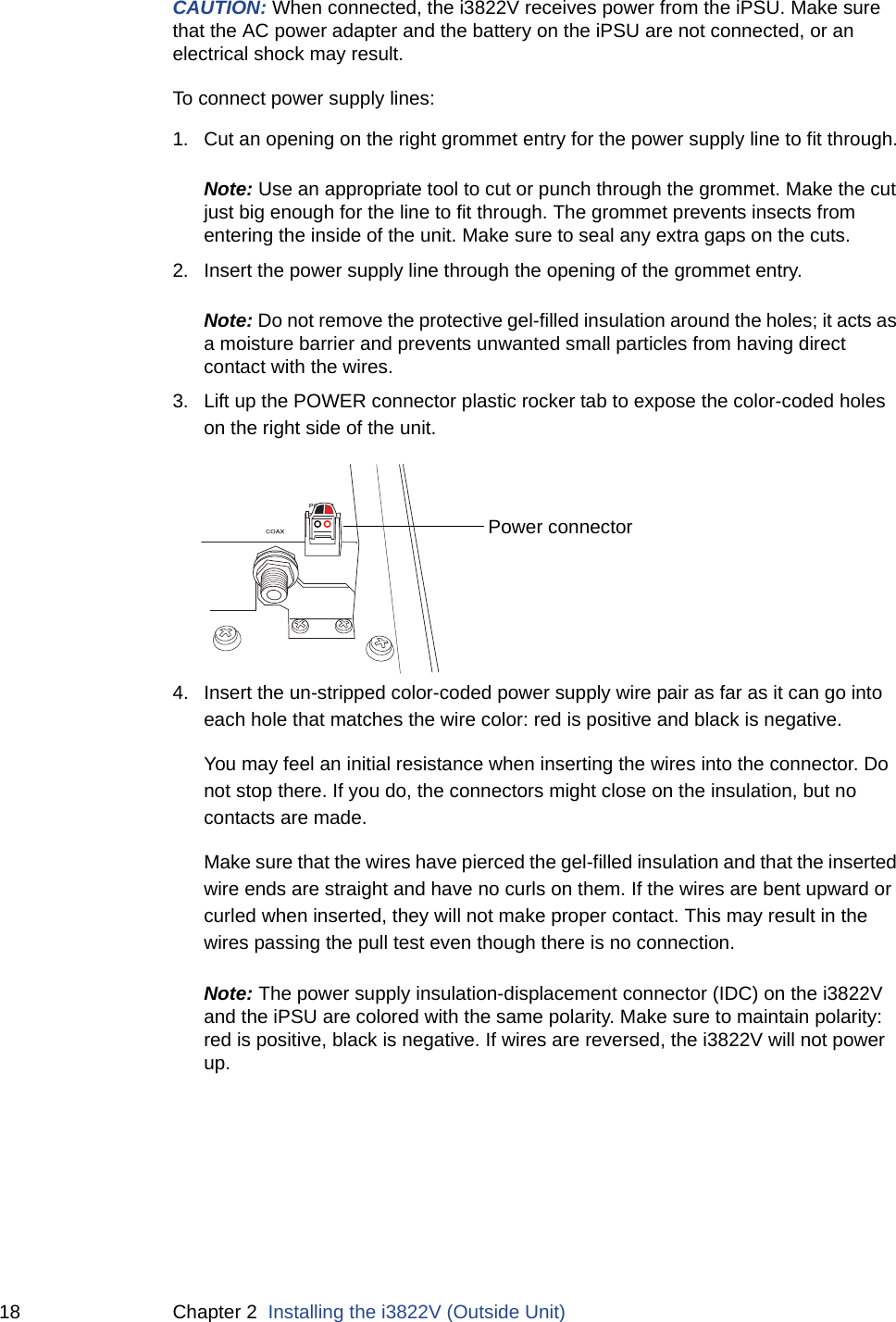 18 Chapter 2  Installing the i3822V (Outside Unit)CAUTION: When connected, the i3822V receives power from the iPSU. Make sure that the AC power adapter and the battery on the iPSU are not connected, or an electrical shock may result. To connect power supply lines:1. Cut an opening on the right grommet entry for the power supply line to fit through.Note: Use an appropriate tool to cut or punch through the grommet. Make the cut just big enough for the line to fit through. The grommet prevents insects from entering the inside of the unit. Make sure to seal any extra gaps on the cuts.2. Insert the power supply line through the opening of the grommet entry. Note: Do not remove the protective gel-filled insulation around the holes; it acts as a moisture barrier and prevents unwanted small particles from having direct contact with the wires.3. Lift up the POWER connector plastic rocker tab to expose the color-coded holes on the right side of the unit. 4. Insert the un-stripped color-coded power supply wire pair as far as it can go into each hole that matches the wire color: red is positive and black is negative.You may feel an initial resistance when inserting the wires into the connector. Do not stop there. If you do, the connectors might close on the insulation, but no contacts are made. Make sure that the wires have pierced the gel-filled insulation and that the inserted wire ends are straight and have no curls on them. If the wires are bent upward or curled when inserted, they will not make proper contact. This may result in the wires passing the pull test even though there is no connection.Note: The power supply insulation-displacement connector (IDC) on the i3822V and the iPSU are colored with the same polarity. Make sure to maintain polarity: red is positive, black is negative. If wires are reversed, the i3822V will not power up. Power connector