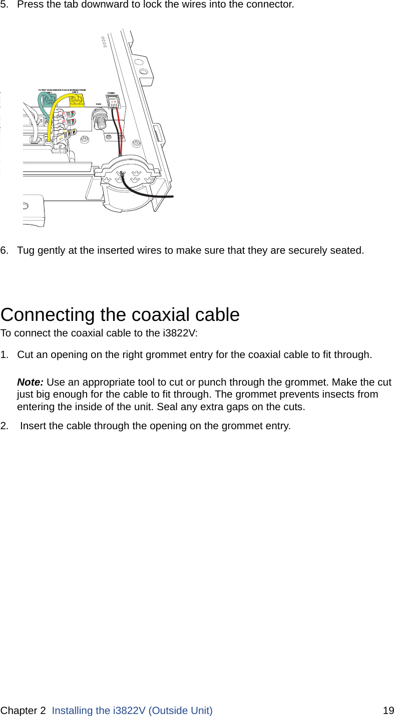 Chapter 2  Installing the i3822V (Outside Unit) 195. Press the tab downward to lock the wires into the connector. 6. Tug gently at the inserted wires to make sure that they are securely seated.Connecting the coaxial cableTo connect the coaxial cable to the i3822V:1. Cut an opening on the right grommet entry for the coaxial cable to fit through.Note: Use an appropriate tool to cut or punch through the grommet. Make the cut just big enough for the cable to fit through. The grommet prevents insects from entering the inside of the unit. Seal any extra gaps on the cuts.2.  Insert the cable through the opening on the grommet entry.DSL LINE 2NE 1FROM COLINE 1LINE 2COAXO LINE 2CO LINE 1TO TEST VOICE SERVICE PLUG IN WORKING PHONEPOWER