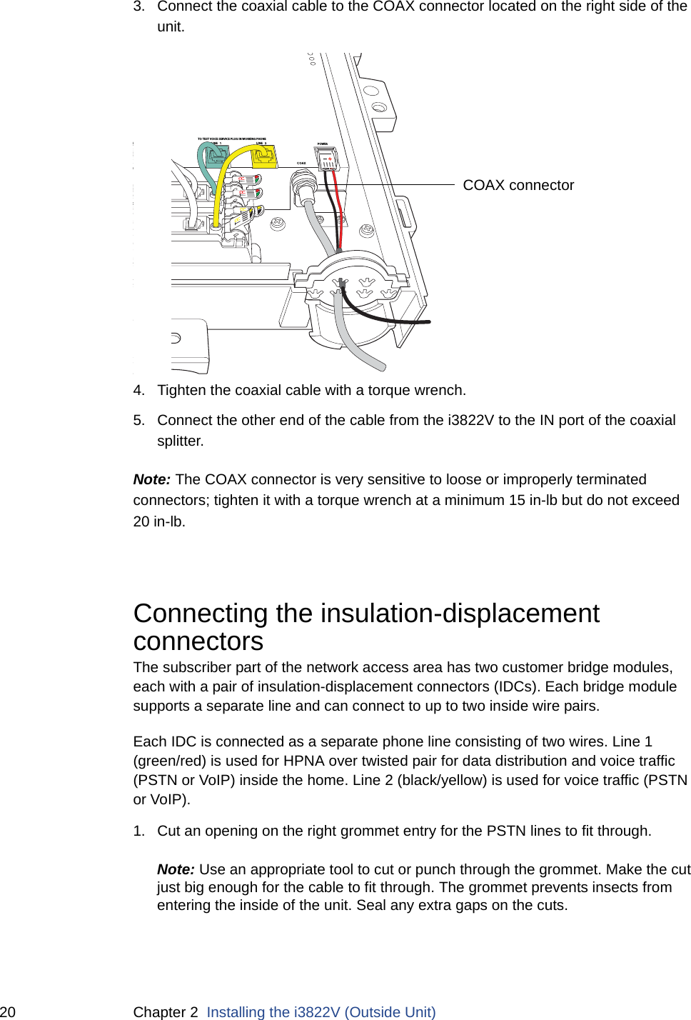 20 Chapter 2  Installing the i3822V (Outside Unit)3. Connect the coaxial cable to the COAX connector located on the right side of the unit.4. Tighten the coaxial cable with a torque wrench. 5. Connect the other end of the cable from the i3822V to the IN port of the coaxial splitter. Note: The COAX connector is very sensitive to loose or improperly terminated connectors; tighten it with a torque wrench at a minimum 15 in-lb but do not exceed 20 in-lb.Connecting the insulation-displacement connectorsThe subscriber part of the network access area has two customer bridge modules, each with a pair of insulation-displacement connectors (IDCs). Each bridge module supports a separate line and can connect to up to two inside wire pairs.Each IDC is connected as a separate phone line consisting of two wires. Line 1 (green/red) is used for HPNA over twisted pair for data distribution and voice traffic (PSTN or VoIP) inside the home. Line 2 (black/yellow) is used for voice traffic (PSTN or VoIP). 1. Cut an opening on the right grommet entry for the PSTN lines to fit through. Note: Use an appropriate tool to cut or punch through the grommet. Make the cut just big enough for the cable to fit through. The grommet prevents insects from entering the inside of the unit. Seal any extra gaps on the cuts.DSL LINE  2E 1FROM C OLINE 1LINE 2COAXO LINE 2O LINE 1TO TEST VOICE SERVICE PLUG IN WORKING PHONEPOWERCOAX connector