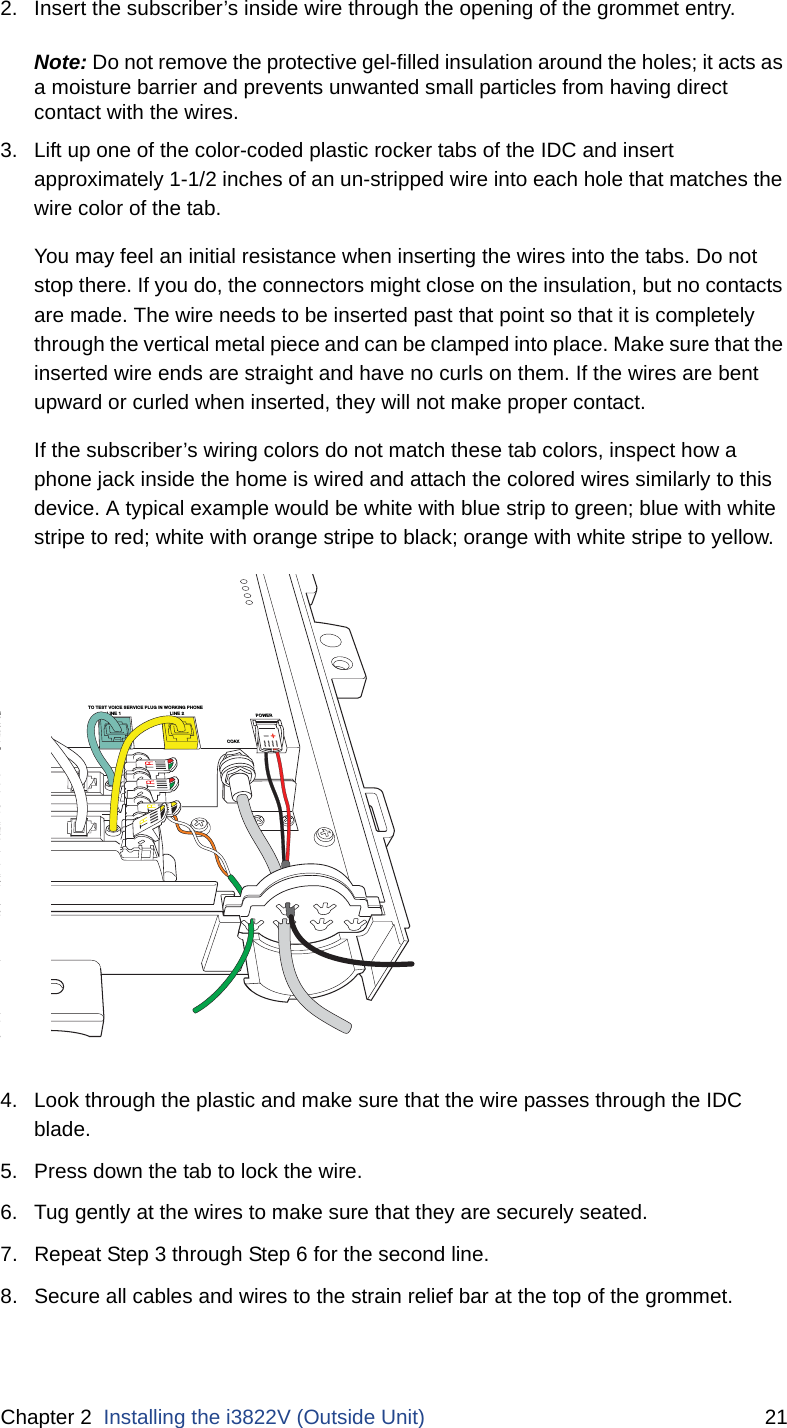 Chapter 2  Installing the i3822V (Outside Unit) 212. Insert the subscriber’s inside wire through the opening of the grommet entry.Note: Do not remove the protective gel-filled insulation around the holes; it acts as a moisture barrier and prevents unwanted small particles from having direct contact with the wires.3. Lift up one of the color-coded plastic rocker tabs of the IDC and insert approximately 1-1/2 inches of an un-stripped wire into each hole that matches the wire color of the tab.You may feel an initial resistance when inserting the wires into the tabs. Do not stop there. If you do, the connectors might close on the insulation, but no contacts are made. The wire needs to be inserted past that point so that it is completely through the vertical metal piece and can be clamped into place. Make sure that the inserted wire ends are straight and have no curls on them. If the wires are bent upward or curled when inserted, they will not make proper contact. If the subscriber’s wiring colors do not match these tab colors, inspect how a phone jack inside the home is wired and attach the colored wires similarly to this device. A typical example would be white with blue strip to green; blue with white stripe to red; white with orange stripe to black; orange with white stripe to yellow.4. Look through the plastic and make sure that the wire passes through the IDC blade.5. Press down the tab to lock the wire. 6. Tug gently at the wires to make sure that they are securely seated.7. Repeat Step 3 through Step 6 for the second line. 8. Secure all cables and wires to the strain relief bar at the top of the grommet. DSL LINE 2E 1FROM COLINE 1LINE 2COAXLINE 2O LINE 1TO TEST VOICE SERVICE PLUG IN WORKING PHONEPOWER