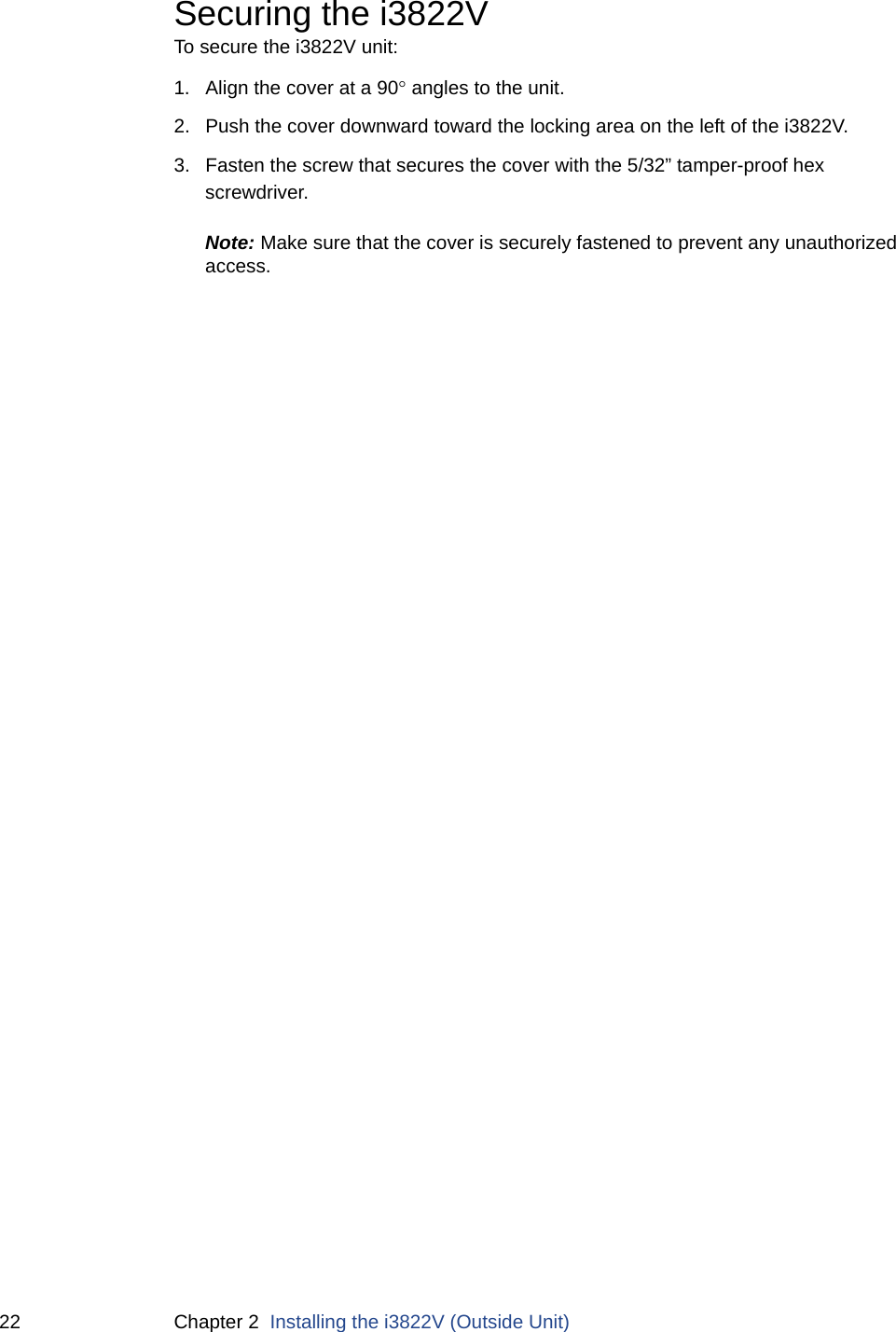 22 Chapter 2  Installing the i3822V (Outside Unit)Securing the i3822V To secure the i3822V unit:1. Align the cover at a 90 angles to the unit. 2. Push the cover downward toward the locking area on the left of the i3822V. 3. Fasten the screw that secures the cover with the 5/32” tamper-proof hex screwdriver. Note: Make sure that the cover is securely fastened to prevent any unauthorized access. 