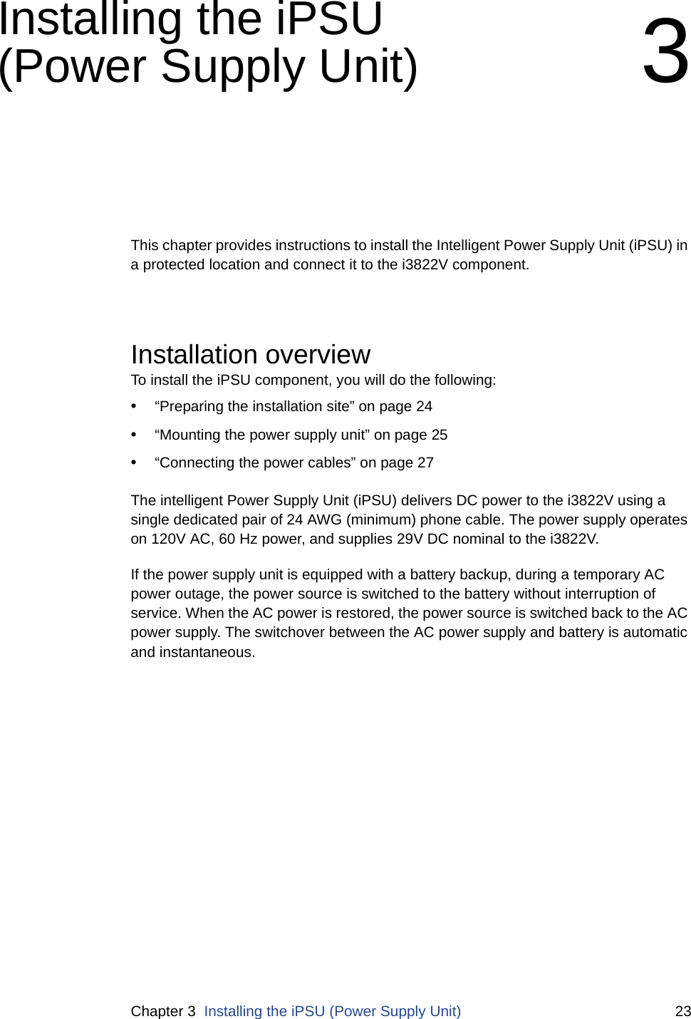 Chapter 3  Installing the iPSU (Power Supply Unit) 23Installing the iPSU (Power Supply Unit) 3This chapter provides instructions to install the Intelligent Power Supply Unit (iPSU) in a protected location and connect it to the i3822V component.Installation overviewTo install the iPSU component, you will do the following: •“Preparing the installation site” on page 24•“Mounting the power supply unit” on page 25•“Connecting the power cables” on page 27The intelligent Power Supply Unit (iPSU) delivers DC power to the i3822V using a single dedicated pair of 24 AWG (minimum) phone cable. The power supply operates on 120V AC, 60 Hz power, and supplies 29V DC nominal to the i3822V. If the power supply unit is equipped with a battery backup, during a temporary AC power outage, the power source is switched to the battery without interruption of service. When the AC power is restored, the power source is switched back to the AC power supply. The switchover between the AC power supply and battery is automatic and instantaneous. 