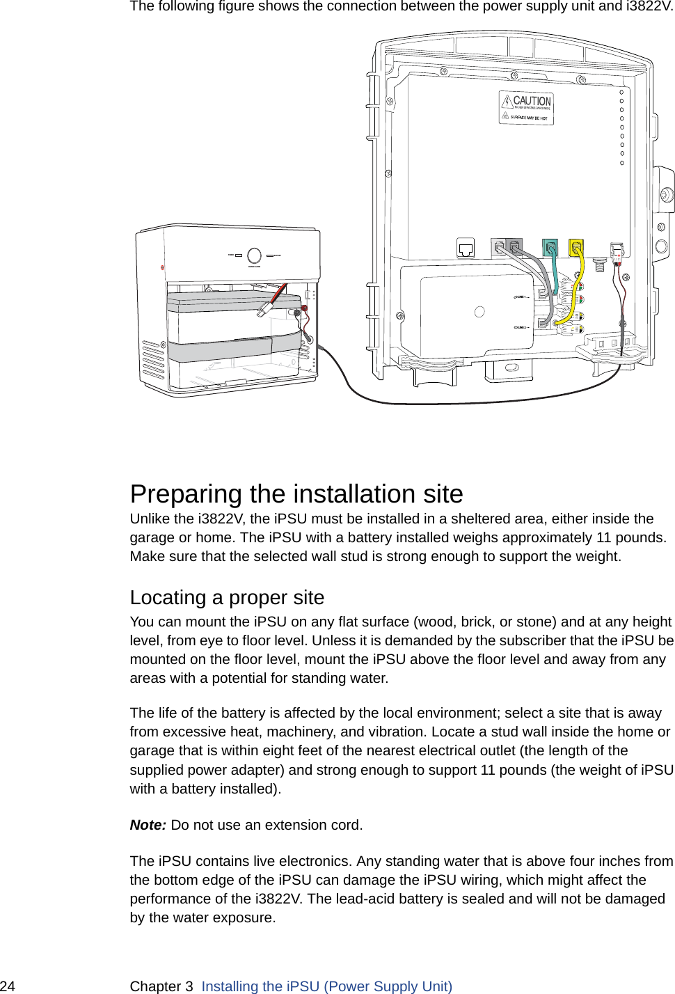 24 Chapter 3  Installing the iPSU (Power Supply Unit)The following figure shows the connection between the power supply unit and i3822V. Preparing the installation siteUnlike the i3822V, the iPSU must be installed in a sheltered area, either inside the garage or home. The iPSU with a battery installed weighs approximately 11 pounds. Make sure that the selected wall stud is strong enough to support the weight. Locating a proper siteYou can mount the iPSU on any flat surface (wood, brick, or stone) and at any height level, from eye to floor level. Unless it is demanded by the subscriber that the iPSU be mounted on the floor level, mount the iPSU above the floor level and away from any areas with a potential for standing water. The life of the battery is affected by the local environment; select a site that is away from excessive heat, machinery, and vibration. Locate a stud wall inside the home or garage that is within eight feet of the nearest electrical outlet (the length of the supplied power adapter) and strong enough to support 11 pounds (the weight of iPSU with a battery installed). Note: Do not use an extension cord. The iPSU contains live electronics. Any standing water that is above four inches from the bottom edge of the iPSU can damage the iPSU wiring, which might affect the performance of the i3822V. The lead-acid battery is sealed and will not be damaged by the water exposure. CO LINE 1CO LINE 2–+POWERSILENCE ALARMBATTERY