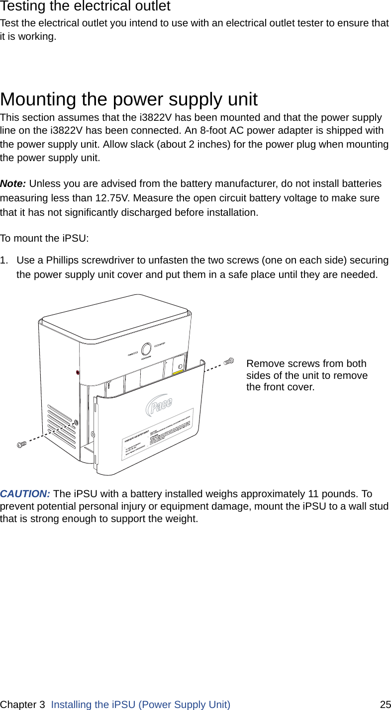 Chapter 3  Installing the iPSU (Power Supply Unit) 25Testing the electrical outletTest the electrical outlet you intend to use with an electrical outlet tester to ensure that it is working. Mounting the power supply unit This section assumes that the i3822V has been mounted and that the power supply line on the i3822V has been connected. An 8-foot AC power adapter is shipped with the power supply unit. Allow slack (about 2 inches) for the power plug when mounting the power supply unit. Note: Unless you are advised from the battery manufacturer, do not install batteries measuring less than 12.75V. Measure the open circuit battery voltage to make sure that it has not significantly discharged before installation. To mount the iPSU:1. Use a Phillips screwdriver to unfasten the two screws (one on each side) securing the power supply unit cover and put them in a safe place until they are needed.CAUTION: The iPSU with a battery installed weighs approximately 11 pounds. To prevent potential personal injury or equipment damage, mount the iPSU to a wall stud that is strong enough to support the weight. Remove screws from bothsides of the unit to removethe front cover.