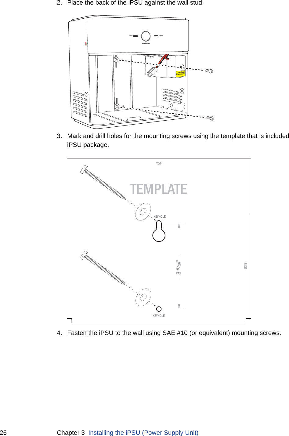 26 Chapter 3  Installing the iPSU (Power Supply Unit)2. Place the back of the iPSU against the wall stud.3. Mark and drill holes for the mounting screws using the template that is included iPSU package. 4. Fasten the iPSU to the wall using SAE #10 (or equivalent) mounting screws. POWERSILENCE ALARMBATTERYCAUTIONPOTENTIAL SHOCKSIDETOPTEMPLATE3 9/16”KEYHOLEKEYHOLE