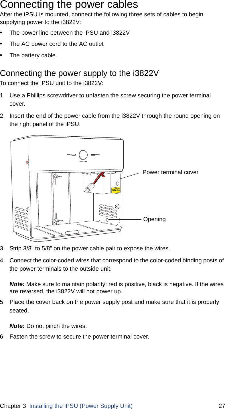 Chapter 3  Installing the iPSU (Power Supply Unit) 27Connecting the power cablesAfter the iPSU is mounted, connect the following three sets of cables to begin supplying power to the i3822V:•The power line between the iPSU and i3822V•The AC power cord to the AC outlet•The battery cableConnecting the power supply to the i3822V To connect the iPSU unit to the i3822V: 1. Use a Phillips screwdriver to unfasten the screw securing the power terminal cover.2. Insert the end of the power cable from the i3822V through the round opening on the right panel of the iPSU.3. Strip 3/8” to 5/8” on the power cable pair to expose the wires. 4. Connect the color-coded wires that correspond to the color-coded binding posts of the power terminals to the outside unit. Note: Make sure to maintain polarity: red is positive, black is negative. If the wires are reversed, the i3822V will not power up. 5. Place the cover back on the power supply post and make sure that it is properly seated. Note: Do not pinch the wires. 6. Fasten the screw to secure the power terminal cover. POWERSILENCE ALARMBATTERYCAUTIONPOTENTIAL SHOCKPower terminal coverOpening