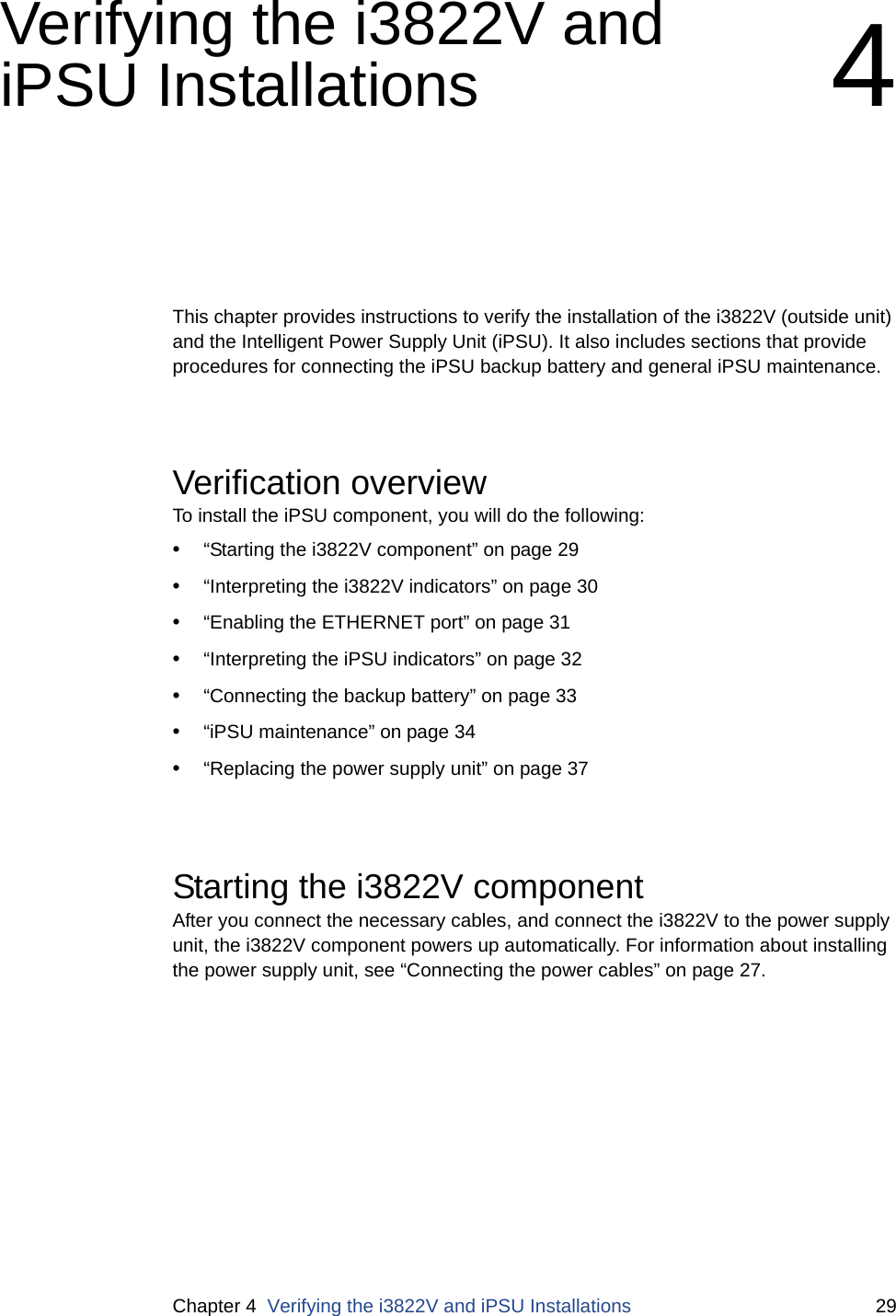 Chapter 4  Verifying the i3822V and iPSU Installations 29Verifying the i3822V and iPSU Installations 4This chapter provides instructions to verify the installation of the i3822V (outside unit) and the Intelligent Power Supply Unit (iPSU). It also includes sections that provide procedures for connecting the iPSU backup battery and general iPSU maintenance.Verification overviewTo install the iPSU component, you will do the following: •“Starting the i3822V component” on page 29•“Interpreting the i3822V indicators” on page 30•“Enabling the ETHERNET port” on page 31•“Interpreting the iPSU indicators” on page 32•“Connecting the backup battery” on page 33•“iPSU maintenance” on page 34•“Replacing the power supply unit” on page 37Starting the i3822V componentAfter you connect the necessary cables, and connect the i3822V to the power supply unit, the i3822V component powers up automatically. For information about installing the power supply unit, see “Connecting the power cables” on page 27.