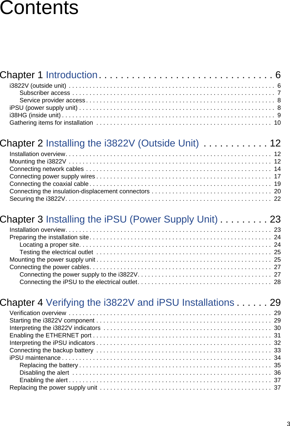 3ContentsChapter 1 Introduction. . . . . . . . . . . . . . . . . . . . . . . . . . . . . . . . 6i3822V (outside unit) . . . . . . . . . . . . . . . . . . . . . . . . . . . . . . . . . . . . . . . . . . . . . . . . . . . . . . . . . . . .  6Subscriber access . . . . . . . . . . . . . . . . . . . . . . . . . . . . . . . . . . . . . . . . . . . . . . . . . . . . . . . . . . .  7Service provider access. . . . . . . . . . . . . . . . . . . . . . . . . . . . . . . . . . . . . . . . . . . . . . . . . . . . . . .  8iPSU (power supply unit) . . . . . . . . . . . . . . . . . . . . . . . . . . . . . . . . . . . . . . . . . . . . . . . . . . . . . . . . .  8i38HG (inside unit) . . . . . . . . . . . . . . . . . . . . . . . . . . . . . . . . . . . . . . . . . . . . . . . . . . . . . . . . . . . . . .  9Gathering items for installation  . . . . . . . . . . . . . . . . . . . . . . . . . . . . . . . . . . . . . . . . . . . . . . . . . . .  10Chapter 2 Installing the i3822V (Outside Unit)  . . . . . . . . . . . . 12Installation overview. . . . . . . . . . . . . . . . . . . . . . . . . . . . . . . . . . . . . . . . . . . . . . . . . . . . . . . . . . . .  12Mounting the i3822V  . . . . . . . . . . . . . . . . . . . . . . . . . . . . . . . . . . . . . . . . . . . . . . . . . . . . . . . . . . .  12Connecting network cables . . . . . . . . . . . . . . . . . . . . . . . . . . . . . . . . . . . . . . . . . . . . . . . . . . . . . .  14Connecting power supply wires . . . . . . . . . . . . . . . . . . . . . . . . . . . . . . . . . . . . . . . . . . . . . . . . . . .  17Connecting the coaxial cable . . . . . . . . . . . . . . . . . . . . . . . . . . . . . . . . . . . . . . . . . . . . . . . . . . . . .  19Connecting the insulation-displacement connectors . . . . . . . . . . . . . . . . . . . . . . . . . . . . . . . . . . .  20Securing the i3822V. . . . . . . . . . . . . . . . . . . . . . . . . . . . . . . . . . . . . . . . . . . . . . . . . . . . . . . . . . . .  22Chapter 3 Installing the iPSU (Power Supply Unit) . . . . . . . . . 23Installation overview. . . . . . . . . . . . . . . . . . . . . . . . . . . . . . . . . . . . . . . . . . . . . . . . . . . . . . . . . . . .  23Preparing the installation site. . . . . . . . . . . . . . . . . . . . . . . . . . . . . . . . . . . . . . . . . . . . . . . . . . . . .  24Locating a proper site. . . . . . . . . . . . . . . . . . . . . . . . . . . . . . . . . . . . . . . . . . . . . . . . . . . . . . . .  24Testing the electrical outlet  . . . . . . . . . . . . . . . . . . . . . . . . . . . . . . . . . . . . . . . . . . . . . . . . . . .  25Mounting the power supply unit . . . . . . . . . . . . . . . . . . . . . . . . . . . . . . . . . . . . . . . . . . . . . . . . . . .  25Connecting the power cables. . . . . . . . . . . . . . . . . . . . . . . . . . . . . . . . . . . . . . . . . . . . . . . . . . . . .  27Connecting the power supply to the i3822V. . . . . . . . . . . . . . . . . . . . . . . . . . . . . . . . . . . . . . .  27Connecting the iPSU to the electrical outlet. . . . . . . . . . . . . . . . . . . . . . . . . . . . . . . . . . . . . . .  28Chapter 4 Verifying the i3822V and iPSU Installations . . . . . . 29Verification overview  . . . . . . . . . . . . . . . . . . . . . . . . . . . . . . . . . . . . . . . . . . . . . . . . . . . . . . . . . . .  29Starting the i3822V component . . . . . . . . . . . . . . . . . . . . . . . . . . . . . . . . . . . . . . . . . . . . . . . . . . .  29Interpreting the i3822V indicators  . . . . . . . . . . . . . . . . . . . . . . . . . . . . . . . . . . . . . . . . . . . . . . . . .  30Enabling the ETHERNET port . . . . . . . . . . . . . . . . . . . . . . . . . . . . . . . . . . . . . . . . . . . . . . . . . . . .  31Interpreting the iPSU indicators . . . . . . . . . . . . . . . . . . . . . . . . . . . . . . . . . . . . . . . . . . . . . . . . . . .  32Connecting the backup battery  . . . . . . . . . . . . . . . . . . . . . . . . . . . . . . . . . . . . . . . . . . . . . . . . . . .  33iPSU maintenance . . . . . . . . . . . . . . . . . . . . . . . . . . . . . . . . . . . . . . . . . . . . . . . . . . . . . . . . . . . . .  34Replacing the battery . . . . . . . . . . . . . . . . . . . . . . . . . . . . . . . . . . . . . . . . . . . . . . . . . . . . . . . .  35Disabling the alert  . . . . . . . . . . . . . . . . . . . . . . . . . . . . . . . . . . . . . . . . . . . . . . . . . . . . . . . . . .  36Enabling the alert . . . . . . . . . . . . . . . . . . . . . . . . . . . . . . . . . . . . . . . . . . . . . . . . . . . . . . . . . . .  37Replacing the power supply unit  . . . . . . . . . . . . . . . . . . . . . . . . . . . . . . . . . . . . . . . . . . . . . . . . . .  37