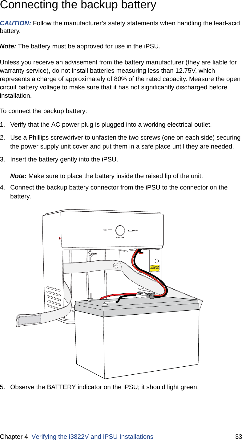 Chapter 4  Verifying the i3822V and iPSU Installations 33Connecting the backup battery CAUTION: Follow the manufacturer’s safety statements when handling the lead-acid battery. Note: The battery must be approved for use in the iPSU. Unless you receive an advisement from the battery manufacturer (they are liable for warranty service), do not install batteries measuring less than 12.75V, which represents a charge of approximately of 80% of the rated capacity. Measure the open circuit battery voltage to make sure that it has not significantly discharged before installation. To connect the backup battery:1. Verify that the AC power plug is plugged into a working electrical outlet.2. Use a Phillips screwdriver to unfasten the two screws (one on each side) securing the power supply unit cover and put them in a safe place until they are needed.3. Insert the battery gently into the iPSU.Note: Make sure to place the battery inside the raised lip of the unit.4. Connect the backup battery connector from the iPSU to the connector on the battery. 5. Observe the BATTERY indicator on the iPSU; it should light green. POWERSILENCE ALARMBATTERYCAUTIONPOTENTIAL SHOCK