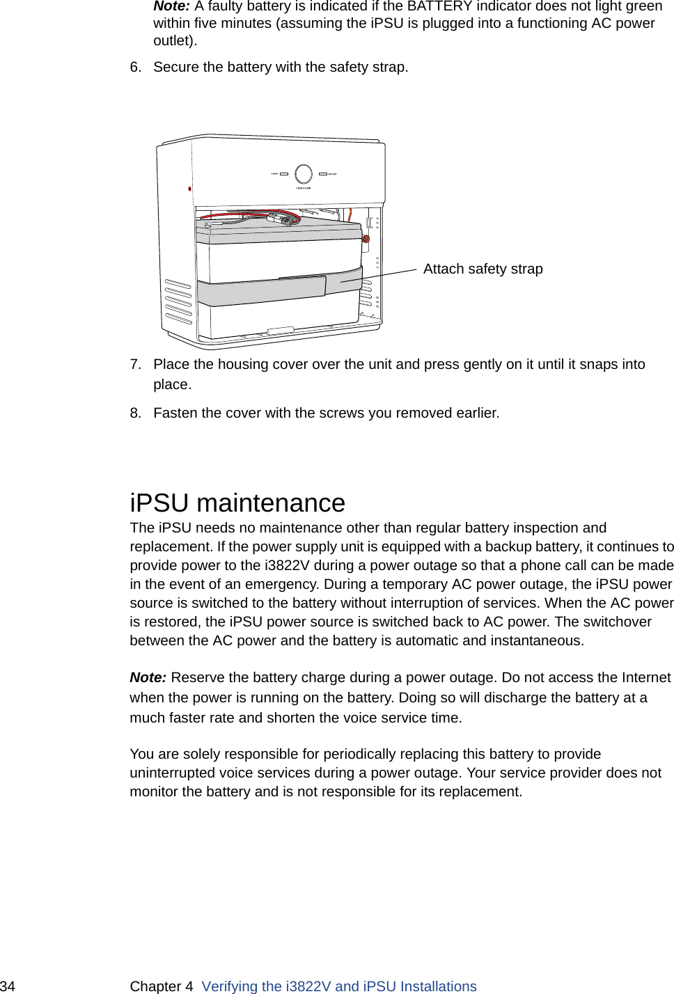 34 Chapter 4  Verifying the i3822V and iPSU InstallationsNote: A faulty battery is indicated if the BATTERY indicator does not light green within five minutes (assuming the iPSU is plugged into a functioning AC power outlet). 6. Secure the battery with the safety strap.7. Place the housing cover over the unit and press gently on it until it snaps into place.8. Fasten the cover with the screws you removed earlier. iPSU maintenanceThe iPSU needs no maintenance other than regular battery inspection and replacement. If the power supply unit is equipped with a backup battery, it continues to provide power to the i3822V during a power outage so that a phone call can be made in the event of an emergency. During a temporary AC power outage, the iPSU power source is switched to the battery without interruption of services. When the AC power is restored, the iPSU power source is switched back to AC power. The switchover between the AC power and the battery is automatic and instantaneous. Note: Reserve the battery charge during a power outage. Do not access the Internet when the power is running on the battery. Doing so will discharge the battery at a much faster rate and shorten the voice service time. You are solely responsible for periodically replacing this battery to provide uninterrupted voice services during a power outage. Your service provider does not monitor the battery and is not responsible for its replacement.Attach safety strap