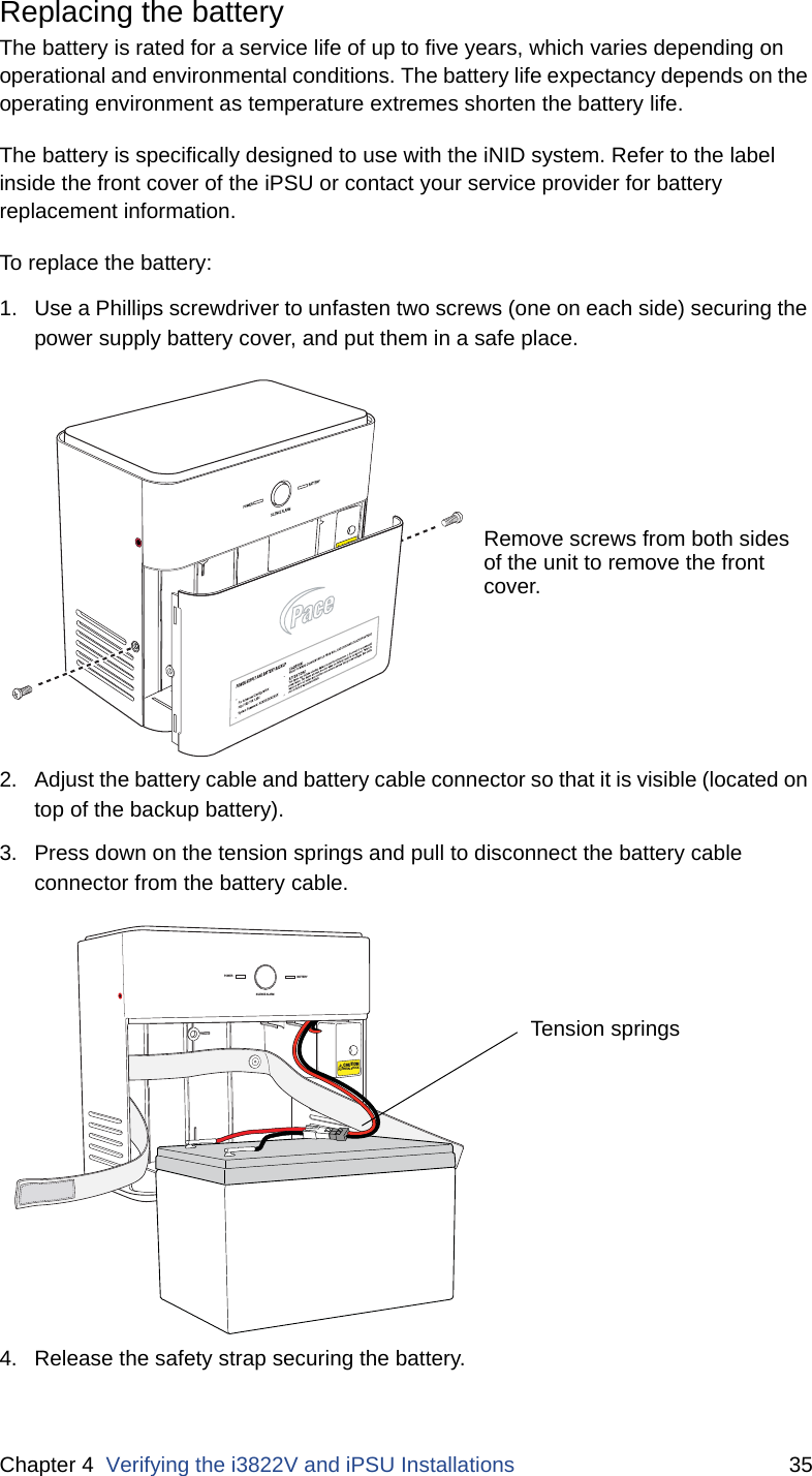 Chapter 4  Verifying the i3822V and iPSU Installations 35Replacing the batteryThe battery is rated for a service life of up to five years, which varies depending on operational and environmental conditions. The battery life expectancy depends on the operating environment as temperature extremes shorten the battery life.  The battery is specifically designed to use with the iNID system. Refer to the label inside the front cover of the iPSU or contact your service provider for battery replacement information. To replace the battery:1. Use a Phillips screwdriver to unfasten two screws (one on each side) securing the power supply battery cover, and put them in a safe place.2. Adjust the battery cable and battery cable connector so that it is visible (located on top of the backup battery).3. Press down on the tension springs and pull to disconnect the battery cable connector from the battery cable. 4. Release the safety strap securing the battery.Remove screws from both sidesof the unit to remove the frontcover. POWERSILENCE ALARMBATTERYCAUTIONPOTENTIAL SHOCKTension springs