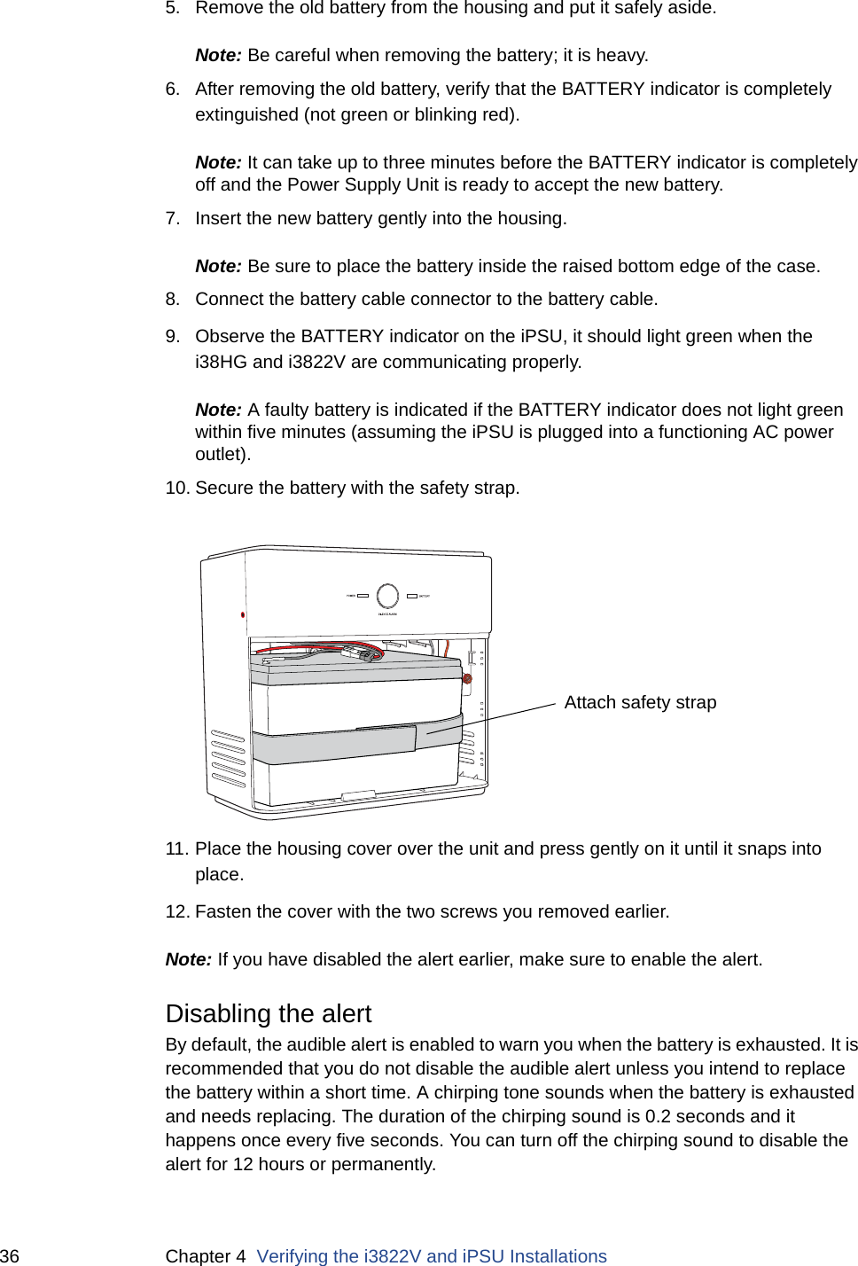 36 Chapter 4  Verifying the i3822V and iPSU Installations5. Remove the old battery from the housing and put it safely aside. Note: Be careful when removing the battery; it is heavy.6. After removing the old battery, verify that the BATTERY indicator is completely extinguished (not green or blinking red).  Note: It can take up to three minutes before the BATTERY indicator is completely off and the Power Supply Unit is ready to accept the new battery.7. Insert the new battery gently into the housing. Note: Be sure to place the battery inside the raised bottom edge of the case. 8. Connect the battery cable connector to the battery cable. 9. Observe the BATTERY indicator on the iPSU, it should light green when the i38HG and i3822V are communicating properly. Note: A faulty battery is indicated if the BATTERY indicator does not light green within five minutes (assuming the iPSU is plugged into a functioning AC power outlet). 10. Secure the battery with the safety strap.11. Place the housing cover over the unit and press gently on it until it snaps into place.12. Fasten the cover with the two screws you removed earlier. Note: If you have disabled the alert earlier, make sure to enable the alert. Disabling the alert By default, the audible alert is enabled to warn you when the battery is exhausted. It is recommended that you do not disable the audible alert unless you intend to replace the battery within a short time. A chirping tone sounds when the battery is exhausted and needs replacing. The duration of the chirping sound is 0.2 seconds and it happens once every five seconds. You can turn off the chirping sound to disable the alert for 12 hours or permanently. Attach safety strap