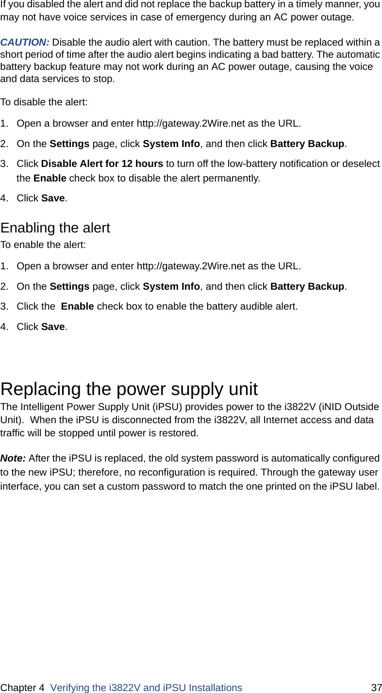 Chapter 4  Verifying the i3822V and iPSU Installations 37If you disabled the alert and did not replace the backup battery in a timely manner, you may not have voice services in case of emergency during an AC power outage. CAUTION: Disable the audio alert with caution. The battery must be replaced within a short period of time after the audio alert begins indicating a bad battery. The automatic battery backup feature may not work during an AC power outage, causing the voice and data services to stop.To disable the alert:1. Open a browser and enter http://gateway.2Wire.net as the URL.2. On the Settings page, click System Info, and then click Battery Backup. 3. Click Disable Alert for 12 hours to turn off the low-battery notification or deselect the Enable check box to disable the alert permanently. 4. Click Save. Enabling the alert To enable the alert:1. Open a browser and enter http://gateway.2Wire.net as the URL.2. On the Settings page, click System Info, and then click Battery Backup. 3. Click the  Enable check box to enable the battery audible alert. 4. Click Save. Replacing the power supply unitThe Intelligent Power Supply Unit (iPSU) provides power to the i3822V (iNID Outside Unit).  When the iPSU is disconnected from the i3822V, all Internet access and data traffic will be stopped until power is restored. Note: After the iPSU is replaced, the old system password is automatically configured to the new iPSU; therefore, no reconfiguration is required. Through the gateway user interface, you can set a custom password to match the one printed on the iPSU label. 
