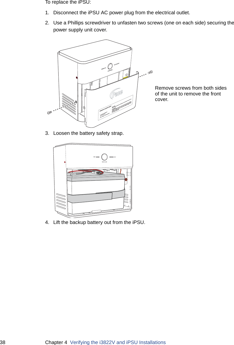 38 Chapter 4  Verifying the i3822V and iPSU InstallationsTo replace the iPSU:1. Disconnect the iPSU AC power plug from the electrical outlet.2. Use a Phillips screwdriver to unfasten two screws (one on each side) securing the power supply unit cover.3. Loosen the battery safety strap.4. Lift the backup battery out from the iPSU. Remove screws from both sidesof the unit to remove the frontcover. 