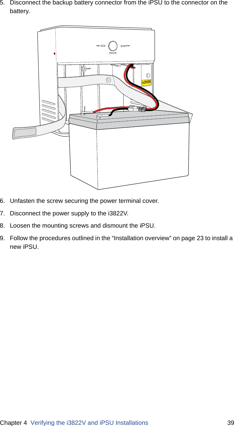 Chapter 4  Verifying the i3822V and iPSU Installations 395. Disconnect the backup battery connector from the iPSU to the connector on the battery. 6. Unfasten the screw securing the power terminal cover. 7. Disconnect the power supply to the i3822V. 8. Loosen the mounting screws and dismount the iPSU. 9. Follow the procedures outlined in the “Installation overview” on page 23 to install a new iPSU.POWERSILENCE ALARMBATTERYCAUTIONPOTENTIAL SHOCK