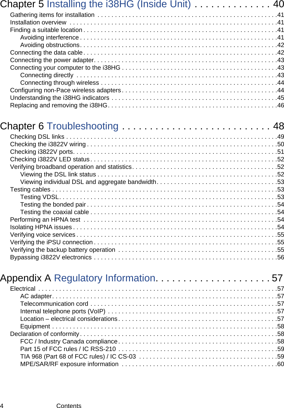 4 ContentsChapter 5 Installing the i38HG (Inside Unit) . . . . . . . . . . . . . . 40Gathering items for installation  . . . . . . . . . . . . . . . . . . . . . . . . . . . . . . . . . . . . . . . . . . . . . . . . . . . .41Installation overview  . . . . . . . . . . . . . . . . . . . . . . . . . . . . . . . . . . . . . . . . . . . . . . . . . . . . . . . . . . . .41Finding a suitable location . . . . . . . . . . . . . . . . . . . . . . . . . . . . . . . . . . . . . . . . . . . . . . . . . . . . . . . .41Avoiding interference . . . . . . . . . . . . . . . . . . . . . . . . . . . . . . . . . . . . . . . . . . . . . . . . . . . . . . . . .41Avoiding obstructions. . . . . . . . . . . . . . . . . . . . . . . . . . . . . . . . . . . . . . . . . . . . . . . . . . . . . . . . .42Connecting the data cable . . . . . . . . . . . . . . . . . . . . . . . . . . . . . . . . . . . . . . . . . . . . . . . . . . . . . . . .42Connecting the power adapter. . . . . . . . . . . . . . . . . . . . . . . . . . . . . . . . . . . . . . . . . . . . . . . . . . . . .43Connecting your computer to the i38HG . . . . . . . . . . . . . . . . . . . . . . . . . . . . . . . . . . . . . . . . . . . . .43Connecting directly  . . . . . . . . . . . . . . . . . . . . . . . . . . . . . . . . . . . . . . . . . . . . . . . . . . . . . . . . . .43Connecting through wireless . . . . . . . . . . . . . . . . . . . . . . . . . . . . . . . . . . . . . . . . . . . . . . . . . . .44Configuring non-Pace wireless adapters . . . . . . . . . . . . . . . . . . . . . . . . . . . . . . . . . . . . . . . . . . . . .44Understanding the i38HG indicators . . . . . . . . . . . . . . . . . . . . . . . . . . . . . . . . . . . . . . . . . . . . . . . .45Replacing and removing the i38HG. . . . . . . . . . . . . . . . . . . . . . . . . . . . . . . . . . . . . . . . . . . . . . . . .46Chapter 6 Troubleshooting . . . . . . . . . . . . . . . . . . . . . . . . . . . 48Checking DSL links . . . . . . . . . . . . . . . . . . . . . . . . . . . . . . . . . . . . . . . . . . . . . . . . . . . . . . . . . . . . .49Checking the i3822V wiring . . . . . . . . . . . . . . . . . . . . . . . . . . . . . . . . . . . . . . . . . . . . . . . . . . . . . . .50Checking i3822V ports. . . . . . . . . . . . . . . . . . . . . . . . . . . . . . . . . . . . . . . . . . . . . . . . . . . . . . . . . . .51Checking i3822V LED status. . . . . . . . . . . . . . . . . . . . . . . . . . . . . . . . . . . . . . . . . . . . . . . . . . . . . .52Verifying broadband operation and statistics. . . . . . . . . . . . . . . . . . . . . . . . . . . . . . . . . . . . . . . . . .52Viewing the DSL link status . . . . . . . . . . . . . . . . . . . . . . . . . . . . . . . . . . . . . . . . . . . . . . . . . . . .52Viewing individual DSL and aggregate bandwidth. . . . . . . . . . . . . . . . . . . . . . . . . . . . . . . . . . .53Testing cables . . . . . . . . . . . . . . . . . . . . . . . . . . . . . . . . . . . . . . . . . . . . . . . . . . . . . . . . . . . . . . . . .53Testing VDSL. . . . . . . . . . . . . . . . . . . . . . . . . . . . . . . . . . . . . . . . . . . . . . . . . . . . . . . . . . . . . . .53Testing the bonded pair . . . . . . . . . . . . . . . . . . . . . . . . . . . . . . . . . . . . . . . . . . . . . . . . . . . . . . .54Testing the coaxial cable . . . . . . . . . . . . . . . . . . . . . . . . . . . . . . . . . . . . . . . . . . . . . . . . . . . . . .54Performing an HPNA test  . . . . . . . . . . . . . . . . . . . . . . . . . . . . . . . . . . . . . . . . . . . . . . . . . . . . . . . .54Isolating HPNA issues . . . . . . . . . . . . . . . . . . . . . . . . . . . . . . . . . . . . . . . . . . . . . . . . . . . . . . . . . . .54Verifying voice services . . . . . . . . . . . . . . . . . . . . . . . . . . . . . . . . . . . . . . . . . . . . . . . . . . . . . . . . . .55Verifying the iPSU connection . . . . . . . . . . . . . . . . . . . . . . . . . . . . . . . . . . . . . . . . . . . . . . . . . . . . .55Verifying the backup battery operation  . . . . . . . . . . . . . . . . . . . . . . . . . . . . . . . . . . . . . . . . . . . . . .55Bypassing i3822V electronics . . . . . . . . . . . . . . . . . . . . . . . . . . . . . . . . . . . . . . . . . . . . . . . . . . . . .56Appendix A Regulatory Information. . . . . . . . . . . . . . . . . . . . . 57Electrical  . . . . . . . . . . . . . . . . . . . . . . . . . . . . . . . . . . . . . . . . . . . . . . . . . . . . . . . . . . . . . . . . . . . . .57AC adapter. . . . . . . . . . . . . . . . . . . . . . . . . . . . . . . . . . . . . . . . . . . . . . . . . . . . . . . . . . . . . . . . .57Telecommunication cord . . . . . . . . . . . . . . . . . . . . . . . . . . . . . . . . . . . . . . . . . . . . . . . . . . . . . .57Internal telephone ports (VoIP) . . . . . . . . . . . . . . . . . . . . . . . . . . . . . . . . . . . . . . . . . . . . . . . . .57Location – electrical considerations. . . . . . . . . . . . . . . . . . . . . . . . . . . . . . . . . . . . . . . . . . . . . .57Equipment . . . . . . . . . . . . . . . . . . . . . . . . . . . . . . . . . . . . . . . . . . . . . . . . . . . . . . . . . . . . . . . . .58Declaration of conformity . . . . . . . . . . . . . . . . . . . . . . . . . . . . . . . . . . . . . . . . . . . . . . . . . . . . . . . . .58FCC / Industry Canada compliance . . . . . . . . . . . . . . . . . . . . . . . . . . . . . . . . . . . . . . . . . . . . . .58Part 15 of FCC rules / IC RSS-210  . . . . . . . . . . . . . . . . . . . . . . . . . . . . . . . . . . . . . . . . . . . . . .59TIA 968 (Part 68 of FCC rules) / IC CS-03  . . . . . . . . . . . . . . . . . . . . . . . . . . . . . . . . . . . . . . . .59MPE/SAR/RF exposure information  . . . . . . . . . . . . . . . . . . . . . . . . . . . . . . . . . . . . . . . . . . . . .60