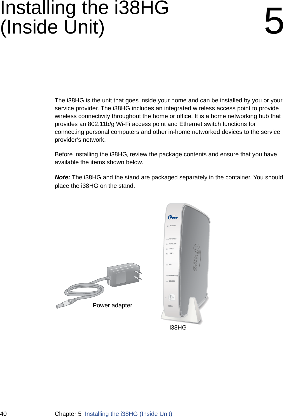 40 Chapter 5  Installing the i38HG (Inside Unit)Installing the i38HG (Inside Unit) 5The i38HG is the unit that goes inside your home and can be installed by you or your service provider. The i38HG includes an integrated wireless access point to provide wireless connectivity throughout the home or office. It is a home networking hub that provides an 802.11b/g Wi-Fi access point and Ethernet switch functions for connecting personal computers and other in-home networked devices to the service provider’s network. Before installing the i38HG, review the package contents and ensure that you have available the items shown below.Note: The i38HG and the stand are packaged separately in the container. You should place the i38HG on the stand. NIDETHERNETWIRELESSLINE 1LINE 2SERVI CEPOWERBROADBANDi38HGPower adapteri38HG