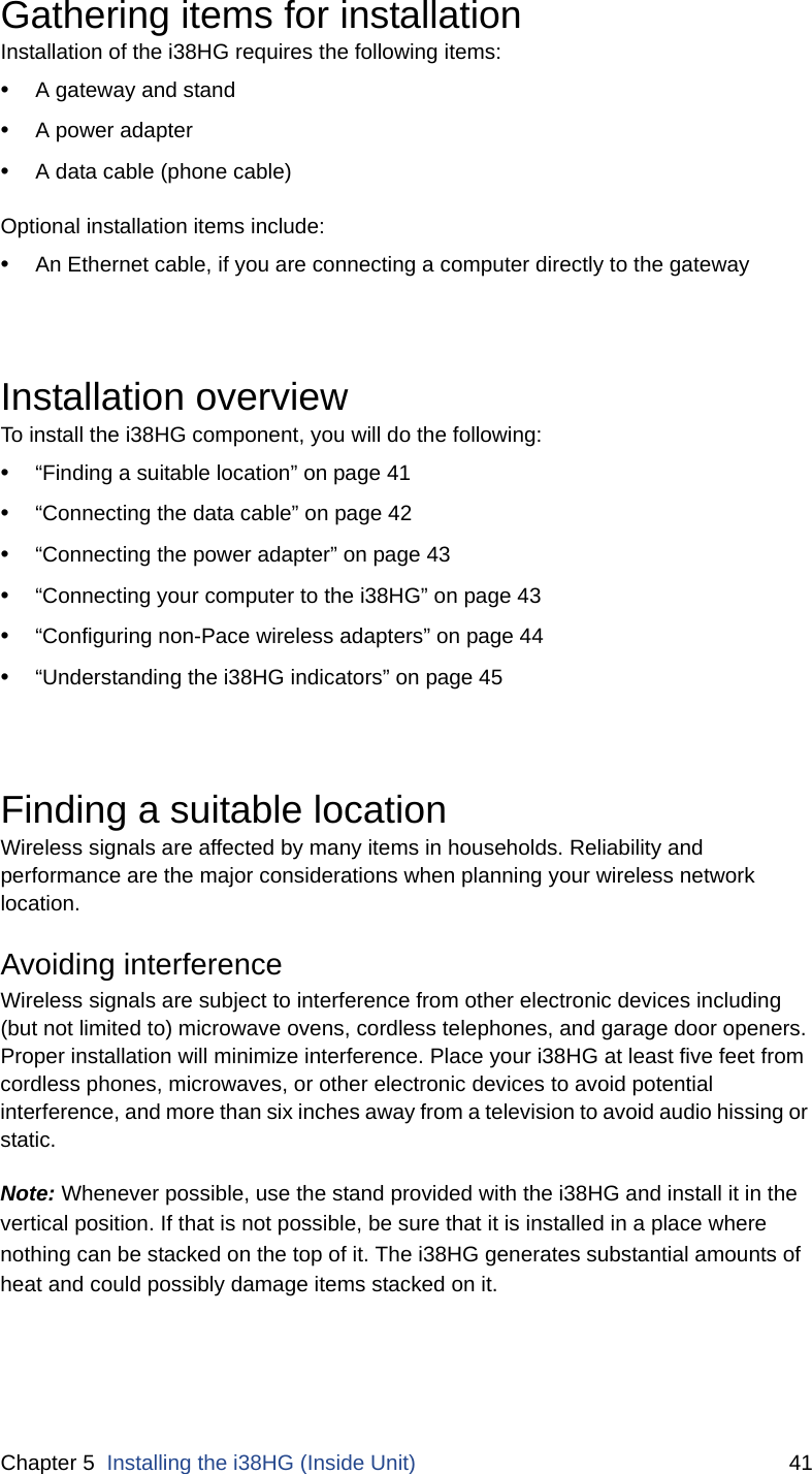 Chapter 5  Installing the i38HG (Inside Unit) 41Gathering items for installationInstallation of the i38HG requires the following items:•A gateway and stand•A power adapter•A data cable (phone cable)Optional installation items include:•An Ethernet cable, if you are connecting a computer directly to the gatewayInstallation overviewTo install the i38HG component, you will do the following: •“Finding a suitable location” on page 41•“Connecting the data cable” on page 42•“Connecting the power adapter” on page 43•“Connecting your computer to the i38HG” on page 43•“Configuring non-Pace wireless adapters” on page 44•“Understanding the i38HG indicators” on page 45Finding a suitable locationWireless signals are affected by many items in households. Reliability and performance are the major considerations when planning your wireless network location. Avoiding interferenceWireless signals are subject to interference from other electronic devices including (but not limited to) microwave ovens, cordless telephones, and garage door openers. Proper installation will minimize interference. Place your i38HG at least five feet from cordless phones, microwaves, or other electronic devices to avoid potential interference, and more than six inches away from a television to avoid audio hissing or static. Note: Whenever possible, use the stand provided with the i38HG and install it in the vertical position. If that is not possible, be sure that it is installed in a place where nothing can be stacked on the top of it. The i38HG generates substantial amounts of heat and could possibly damage items stacked on it. 