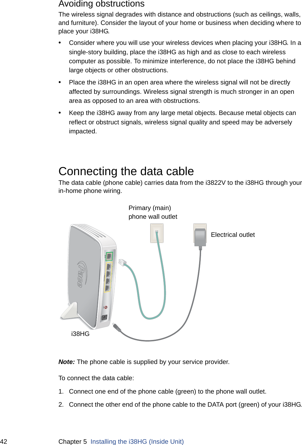 42 Chapter 5  Installing the i38HG (Inside Unit)Avoiding obstructionsThe wireless signal degrades with distance and obstructions (such as ceilings, walls, and furniture). Consider the layout of your home or business when deciding where to place your i38HG.•Consider where you will use your wireless devices when placing your i38HG. In a single-story building, place the i38HG as high and as close to each wireless computer as possible. To minimize interference, do not place the i38HG behind large objects or other obstructions.•Place the i38HG in an open area where the wireless signal will not be directly affected by surroundings. Wireless signal strength is much stronger in an open area as opposed to an area with obstructions.•Keep the i38HG away from any large metal objects. Because metal objects can reflect or obstruct signals, wireless signal quality and speed may be adversely impacted.Connecting the data cableThe data cable (phone cable) carries data from the i3822V to the i38HG through your in-home phone wiring. Note: The phone cable is supplied by your service provider. To connect the data cable:1. Connect one end of the phone cable (green) to the phone wall outlet. 2. Connect the other end of the phone cable to the DATA port (green) of your i38HG. DATAPOWERRESETLOCAL ETHERNETi38HGElectrical outletPrimary (main)phone wall outlet