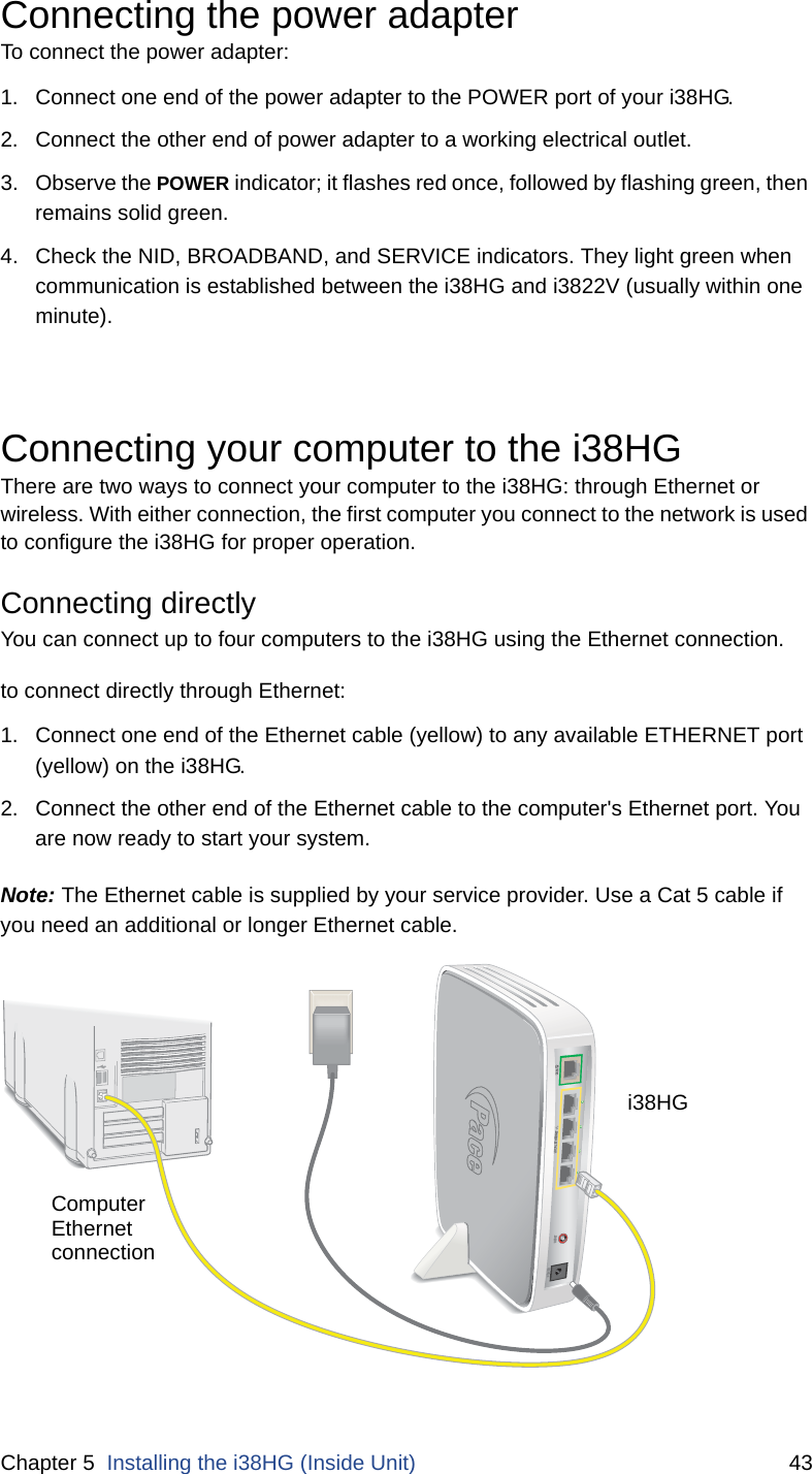 Chapter 5  Installing the i38HG (Inside Unit) 43Connecting the power adapterTo connect the power adapter:1. Connect one end of the power adapter to the POWER port of your i38HG. 2. Connect the other end of power adapter to a working electrical outlet. 3. Observe the POWER indicator; it flashes red once, followed by flashing green, then remains solid green. 4. Check the NID, BROADBAND, and SERVICE indicators. They light green when communication is established between the i38HG and i3822V (usually within one minute). Connecting your computer to the i38HGThere are two ways to connect your computer to the i38HG: through Ethernet or wireless. With either connection, the first computer you connect to the network is used to configure the i38HG for proper operation. Connecting directly You can connect up to four computers to the i38HG using the Ethernet connection.to connect directly through Ethernet:1. Connect one end of the Ethernet cable (yellow) to any available ETHERNET port (yellow) on the i38HG. 2. Connect the other end of the Ethernet cable to the computer&apos;s Ethernet port. You are now ready to start your system. Note: The Ethernet cable is supplied by your service provider. Use a Cat 5 cable if you need an additional or longer Ethernet cable. DATAPOWERRESETLOCAL ETHERNETComputerEthernetconnectioni38HG