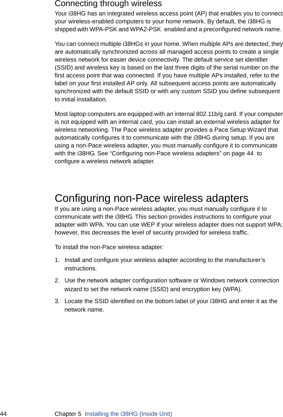 44 Chapter 5  Installing the i38HG (Inside Unit)Connecting through wireless Your i38HG has an integrated wireless access point (AP) that enables you to connect your wireless-enabled computers to your home network. By default, the i38HG is shipped with WPA-PSK and WPA2-PSK enabled and a preconfigured network name.  You can connect multiple i38HGs in your home. When multiple APs are detected, they are automatically synchronized across all managed access points to create a single wireless network for easier device connectivity. The default service set identifier (SSID) and wireless key is based on the last three digits of the serial number on the first access point that was connected. If you have multiple APs installed, refer to the label on your first installed AP only. All subsequent access points are automatically synchronized with the default SSID or with any custom SSID you define subsequent to initial installation. Most laptop computers are equipped with an internal 802.11b/g card. If your computer is not equipped with an internal card, you can install an external wireless adapter for wireless networking. The Pace wireless adapter provides a Pace Setup Wizard that automatically configures it to communicate with the i38HG during setup. If you are using a non-Pace wireless adapter, you must manually configure it to communicate with the i38HG. See “Configuring non-Pace wireless adapters” on page 44  to configure a wireless network adapter. Configuring non-Pace wireless adaptersIf you are using a non-Pace wireless adapter, you must manually configure it to communicate with the i38HG. This section provides instructions to configure your adapter with WPA. You can use WEP if your wireless adapter does not support WPA; however, this decreases the level of security provided for wireless traffic. To install the non-Pace wireless adapter:1. Install and configure your wireless adapter according to the manufacturer’s instructions.2. Use the network adapter configuration software or Windows network connection wizard to set the network name (SSID) and encryption key (WPA). 3. Locate the SSID identified on the bottom label of your i38HG and enter it as the network name. 