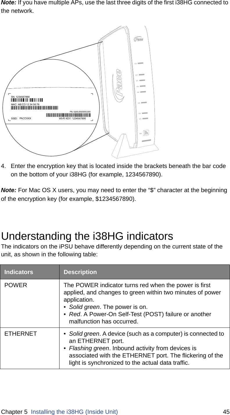 Chapter 5  Installing the i38HG (Inside Unit) 45Note: If you have multiple APs, use the last three digits of the first i38HG connected to the network. 4. Enter the encryption key that is located inside the brackets beneath the bar code on the bottom of your i38HG (for example, 1234567890). Note: For Mac OS X users, you may need to enter the “$” character at the beginning of the encryption key (for example, $1234567890). Understanding the i38HG indicatorsThe indicators on the iPSU behave differently depending on the current state of the unit, as shown in the following table:Indicators DescriptionPOWER The POWER indicator turns red when the power is first applied, and changes to green within two minutes of power application. •Solid green. The power is on.•Red. A Power-On Self-Test (POST) failure or another malfunction has occurred.ETHERNET • Solid green. A device (such as a computer) is connected to an ETHERNET port. •Flashing green. Inbound activity from devices is associated with the ETHERNET port. The flickering of the light is synchronized to the actual data traffic. 