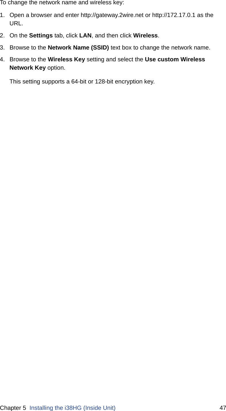 Chapter 5  Installing the i38HG (Inside Unit) 47To change the network name and wireless key:1. Open a browser and enter http://gateway.2wire.net or http://172.17.0.1 as the URL.2. On the Settings tab, click LAN, and then click Wireless. 3. Browse to the Network Name (SSID) text box to change the network name.4. Browse to the Wireless Key setting and select the Use custom Wireless Network Key option. This setting supports a 64-bit or 128-bit encryption key.