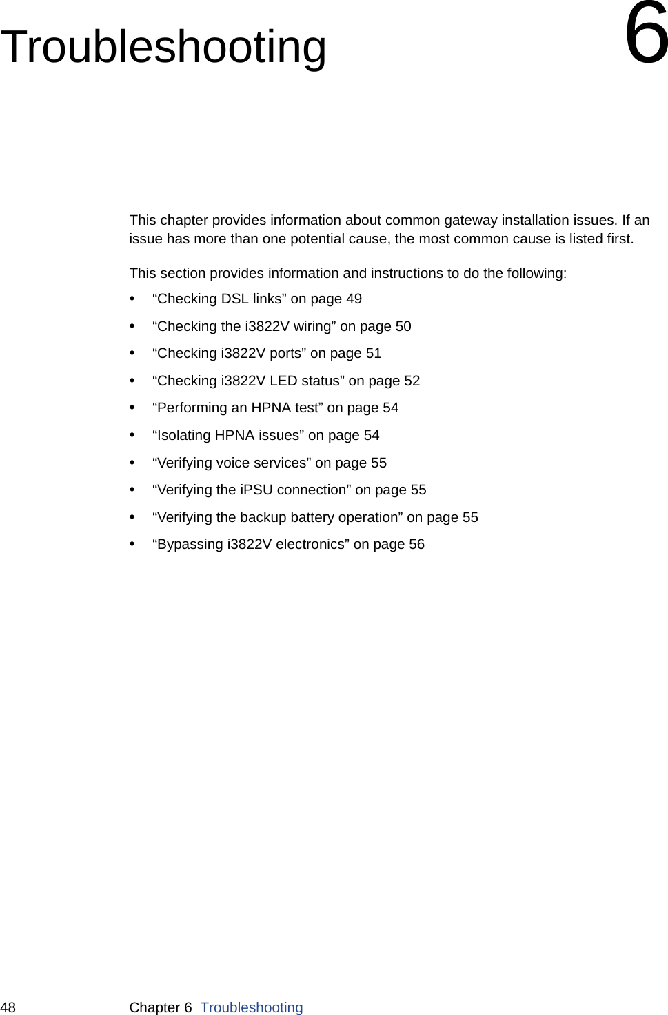 48 Chapter 6  TroubleshootingTroubleshooting 6This chapter provides information about common gateway installation issues. If an issue has more than one potential cause, the most common cause is listed first.This section provides information and instructions to do the following:•“Checking DSL links” on page 49•“Checking the i3822V wiring” on page 50•“Checking i3822V ports” on page 51•“Checking i3822V LED status” on page 52•“Performing an HPNA test” on page 54•“Isolating HPNA issues” on page 54•“Verifying voice services” on page 55•“Verifying the iPSU connection” on page 55•“Verifying the backup battery operation” on page 55•“Bypassing i3822V electronics” on page 56