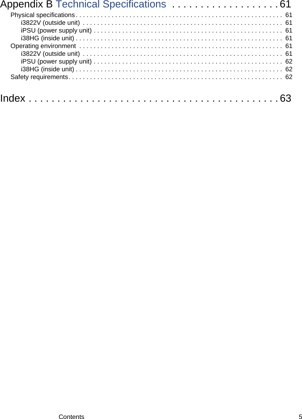 Contents 5Appendix B Technical Specifications  . . . . . . . . . . . . . . . . . . . 61Physical specifications . . . . . . . . . . . . . . . . . . . . . . . . . . . . . . . . . . . . . . . . . . . . . . . . . . . . . . . . . .  61i3822V (outside unit)  . . . . . . . . . . . . . . . . . . . . . . . . . . . . . . . . . . . . . . . . . . . . . . . . . . . . . . . .  61iPSU (power supply unit) . . . . . . . . . . . . . . . . . . . . . . . . . . . . . . . . . . . . . . . . . . . . . . . . . . . . .  61i38HG (inside unit) . . . . . . . . . . . . . . . . . . . . . . . . . . . . . . . . . . . . . . . . . . . . . . . . . . . . . . . . . .  61Operating environment  . . . . . . . . . . . . . . . . . . . . . . . . . . . . . . . . . . . . . . . . . . . . . . . . . . . . . . . . .  61i3822V (outside unit)  . . . . . . . . . . . . . . . . . . . . . . . . . . . . . . . . . . . . . . . . . . . . . . . . . . . . . . . .  61iPSU (power supply unit) . . . . . . . . . . . . . . . . . . . . . . . . . . . . . . . . . . . . . . . . . . . . . . . . . . . . .  62i38HG (inside unit) . . . . . . . . . . . . . . . . . . . . . . . . . . . . . . . . . . . . . . . . . . . . . . . . . . . . . . . . . .  62Safety requirements. . . . . . . . . . . . . . . . . . . . . . . . . . . . . . . . . . . . . . . . . . . . . . . . . . . . . . . . . . . .  62Index . . . . . . . . . . . . . . . . . . . . . . . . . . . . . . . . . . . . . . . . . . . . 63