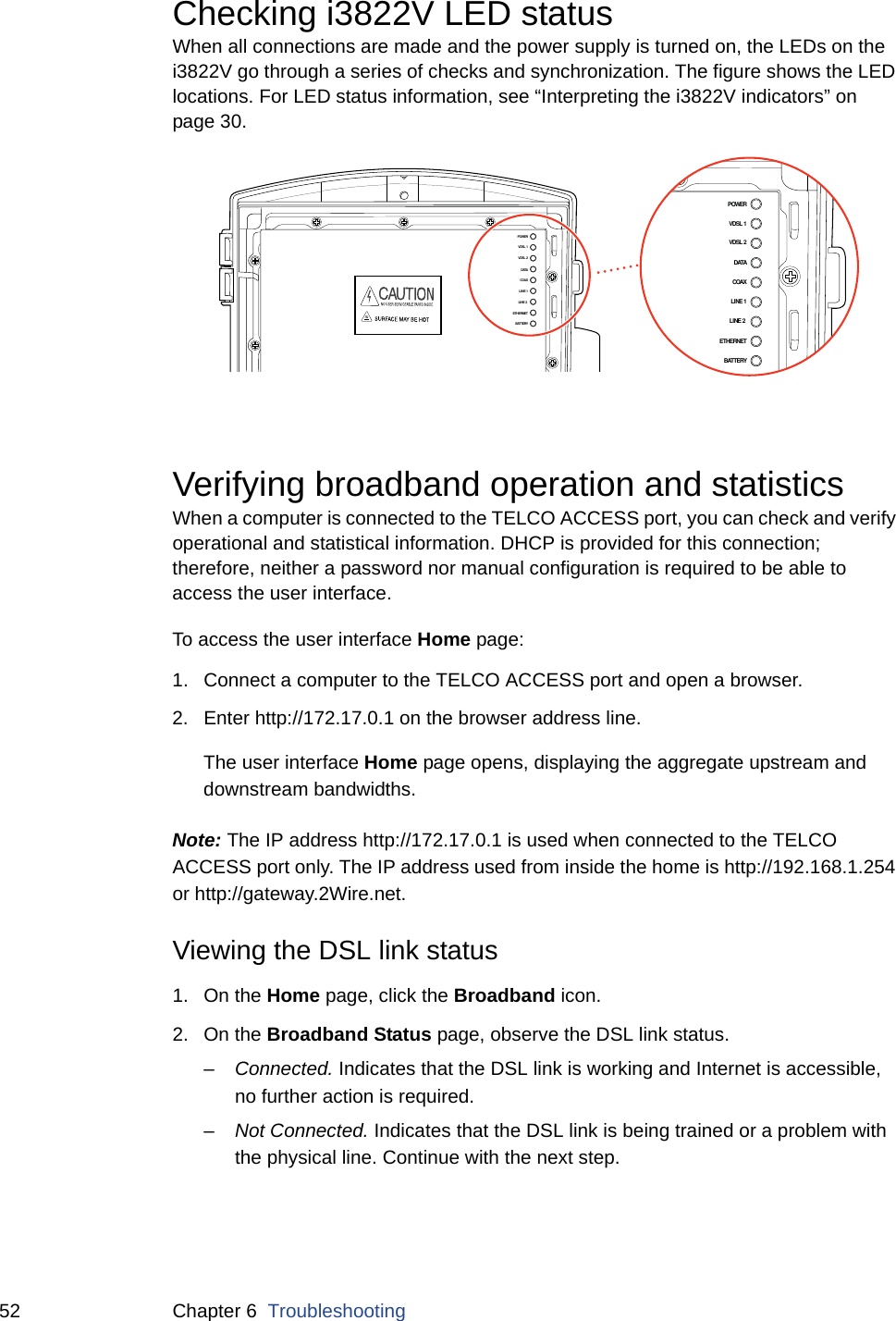 52 Chapter 6  TroubleshootingChecking i3822V LED statusWhen all connections are made and the power supply is turned on, the LEDs on the i3822V go through a series of checks and synchronization. The figure shows the LED locations. For LED status information, see “Interpreting the i3822V indicators” on page 30. Verifying broadband operation and statisticsWhen a computer is connected to the TELCO ACCESS port, you can check and verify operational and statistical information. DHCP is provided for this connection; therefore, neither a password nor manual configuration is required to be able to access the user interface. To access the user interface Home page:1. Connect a computer to the TELCO ACCESS port and open a browser. 2. Enter http://172.17.0.1 on the browser address line. The user interface Home page opens, displaying the aggregate upstream and downstream bandwidths.Note: The IP address http://172.17.0.1 is used when connected to the TELCO ACCESS port only. The IP address used from inside the home is http://192.168.1.254 or http://gateway.2Wire.net. Viewing the DSL link status1. On the Home page, click the Broadband icon.  2. On the Broadband Status page, observe the DSL link status. –Connected. Indicates that the DSL link is working and Internet is accessible, no further action is required. –Not Connected. Indicates that the DSL link is being trained or a problem with the physical line. Continue with the next step. POWERVDSL 1VDSL 2DATACOAXLINE 1LINE 2 ETHERNETBATTERYPOWERVDSL 1VDSL 2DATACOAXLINE 1LINE 2 ETHERNETBATTERY