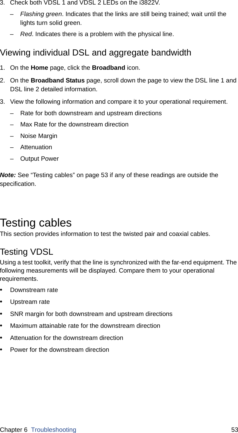Chapter 6  Troubleshooting 533. Check both VDSL 1 and VDSL 2 LEDs on the i3822V. –Flashing green. Indicates that the links are still being trained; wait until the lights turn solid green. –Red. Indicates there is a problem with the physical line. Viewing individual DSL and aggregate bandwidth1. On the Home page, click the Broadband icon.  2. On the Broadband Status page, scroll down the page to view the DSL line 1 and DSL line 2 detailed information.3. View the following information and compare it to your operational requirement.– Rate for both downstream and upstream directions– Max Rate for the downstream direction – Noise Margin – Attenuation – Output Power Note: See “Testing cables” on page 53 if any of these readings are outside the specification. Testing cablesThis section provides information to test the twisted pair and coaxial cables. Testing VDSLUsing a test toolkit, verify that the line is synchronized with the far-end equipment. The following measurements will be displayed. Compare them to your operational requirements.•Downstream rate•Upstream rate •SNR margin for both downstream and upstream directions •Maximum attainable rate for the downstream direction•Attenuation for the downstream direction•Power for the downstream direction