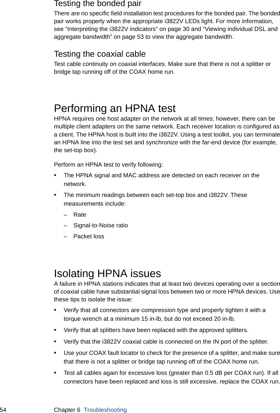 54 Chapter 6  TroubleshootingTesting the bonded pairThere are no specific field installation test procedures for the bonded pair. The bonded pair works properly when the appropriate i3822V LEDs light. For more information, see “Interpreting the i3822V indicators” on page 30 and “Viewing individual DSL and aggregate bandwidth” on page 53 to view the aggregate bandwidth. Testing the coaxial cableTest cable continuity on coaxial interfaces. Make sure that there is not a splitter or bridge tap running off of the COAX home run. Performing an HPNA testHPNA requires one host adapter on the network at all times; however, there can be multiple client adapters on the same network. Each receiver location is configured as a client. The HPNA host is built into the i3822V. Using a test toolkit, you can terminate an HPNA line into the test set and synchronize with the far-end device (for example, the set-top box). Perform an HPNA test to verify following: •The HPNA signal and MAC address are detected on each receiver on the network. •The minimum readings between each set-top box and i3822V. These measurements include:–Rate– Signal-to-Noise ratio – Packet lossIsolating HPNA issuesA failure in HPNA stations indicates that at least two devices operating over a section of coaxial cable have substantial signal loss between two or more HPNA devices. Use these tips to isolate the issue: •Verify that all connectors are compression type and properly tighten it with a torque wrench at a minimum 15 in-lb, but do not exceed 20 in-lb.•Verify that all splitters have been replaced with the approved splitters.•Verify that the i3822V coaxial cable is connected on the IN port of the splitter.•Use your COAX fault locator to check for the presence of a splitter, and make sure that there is not a splitter or bridge tap running off of the COAX home run.•Test all cables again for excessive loss (greater than 0.5 dB per COAX run). If all connectors have been replaced and loss is still excessive, replace the COAX run.