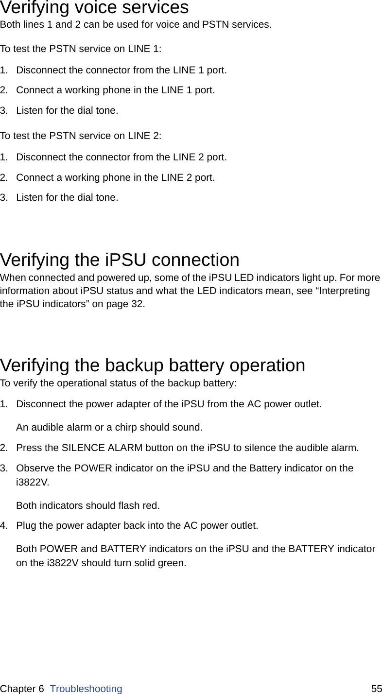 Chapter 6  Troubleshooting 55Verifying voice servicesBoth lines 1 and 2 can be used for voice and PSTN services. To test the PSTN service on LINE 1:1. Disconnect the connector from the LINE 1 port. 2. Connect a working phone in the LINE 1 port.3. Listen for the dial tone. To test the PSTN service on LINE 2:1. Disconnect the connector from the LINE 2 port. 2. Connect a working phone in the LINE 2 port.3. Listen for the dial tone. Verifying the iPSU connectionWhen connected and powered up, some of the iPSU LED indicators light up. For more information about iPSU status and what the LED indicators mean, see “Interpreting the iPSU indicators” on page 32. Verifying the backup battery operationTo verify the operational status of the backup battery: 1. Disconnect the power adapter of the iPSU from the AC power outlet.An audible alarm or a chirp should sound. 2. Press the SILENCE ALARM button on the iPSU to silence the audible alarm. 3. Observe the POWER indicator on the iPSU and the Battery indicator on the i3822V.Both indicators should flash red. 4. Plug the power adapter back into the AC power outlet.Both POWER and BATTERY indicators on the iPSU and the BATTERY indicator on the i3822V should turn solid green. 