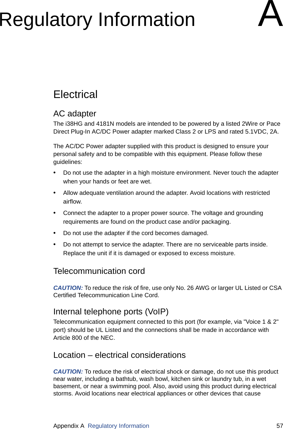 Appendix A  Regulatory Information 57Regulatory Information AElectricalAC adapterThe i38HG and 4181N models are intended to be powered by a listed 2Wire or Pace Direct Plug-In AC/DC Power adapter marked Class 2 or LPS and rated 5.1VDC, 2A. The AC/DC Power adapter supplied with this product is designed to ensure your personal safety and to be compatible with this equipment. Please follow these guidelines:•Do not use the adapter in a high moisture environment. Never touch the adapter when your hands or feet are wet.•Allow adequate ventilation around the adapter. Avoid locations with restricted airflow.•Connect the adapter to a proper power source. The voltage and grounding requirements are found on the product case and/or packaging.•Do not use the adapter if the cord becomes damaged.•Do not attempt to service the adapter. There are no serviceable parts inside. Replace the unit if it is damaged or exposed to excess moisture.Telecommunication cordCAUTION: To reduce the risk of fire, use only No. 26 AWG or larger UL Listed or CSA Certified Telecommunication Line Cord.Internal telephone ports (VoIP)Telecommunication equipment connected to this port (for example, via &quot;Voice 1 &amp; 2&quot; port) should be UL Listed and the connections shall be made in accordance with Article 800 of the NEC.Location – electrical considerationsCAUTION: To reduce the risk of electrical shock or damage, do not use this product near water, including a bathtub, wash bowl, kitchen sink or laundry tub, in a wet basement, or near a swimming pool. Also, avoid using this product during electrical storms. Avoid locations near electrical appliances or other devices that cause 