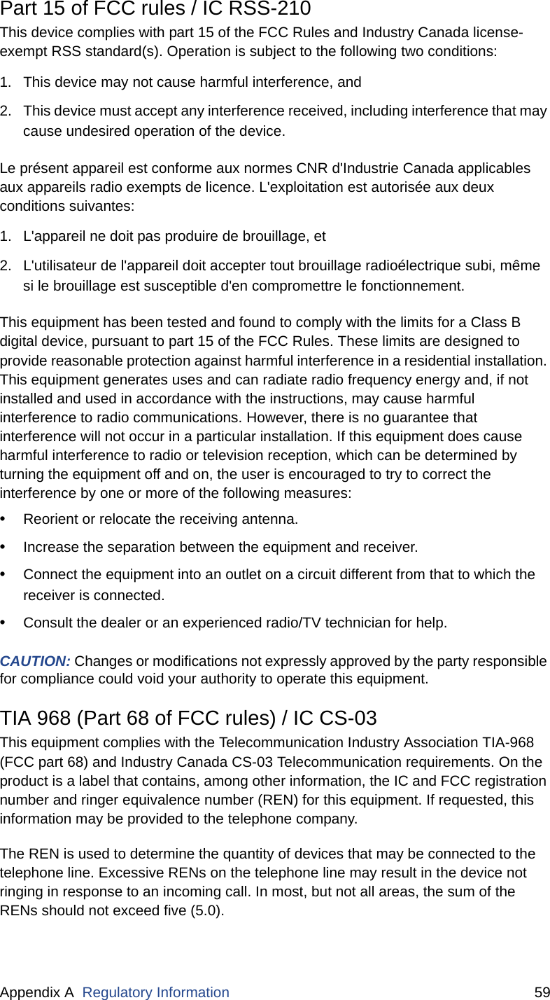 Appendix A  Regulatory Information 59Part 15 of FCC rules / IC RSS-210This device complies with part 15 of the FCC Rules and Industry Canada license-exempt RSS standard(s). Operation is subject to the following two conditions:1. This device may not cause harmful interference, and 2. This device must accept any interference received, including interference that may cause undesired operation of the device.Le présent appareil est conforme aux normes CNR d&apos;Industrie Canada applicables aux appareils radio exempts de licence. L&apos;exploitation est autorisée aux deux conditions suivantes:1. L&apos;appareil ne doit pas produire de brouillage, et  2. L&apos;utilisateur de l&apos;appareil doit accepter tout brouillage radioélectrique subi, même si le brouillage est susceptible d&apos;en compromettre le fonctionnement.This equipment has been tested and found to comply with the limits for a Class B digital device, pursuant to part 15 of the FCC Rules. These limits are designed to provide reasonable protection against harmful interference in a residential installation. This equipment generates uses and can radiate radio frequency energy and, if not installed and used in accordance with the instructions, may cause harmful interference to radio communications. However, there is no guarantee that interference will not occur in a particular installation. If this equipment does cause harmful interference to radio or television reception, which can be determined by turning the equipment off and on, the user is encouraged to try to correct the interference by one or more of the following measures:•Reorient or relocate the receiving antenna.•Increase the separation between the equipment and receiver.•Connect the equipment into an outlet on a circuit different from that to which the receiver is connected.•Consult the dealer or an experienced radio/TV technician for help.CAUTION: Changes or modifications not expressly approved by the party responsible for compliance could void your authority to operate this equipment.TIA 968 (Part 68 of FCC rules) / IC CS-03This equipment complies with the Telecommunication Industry Association TIA-968 (FCC part 68) and Industry Canada CS-03 Telecommunication requirements. On the product is a label that contains, among other information, the IC and FCC registration number and ringer equivalence number (REN) for this equipment. If requested, this information may be provided to the telephone company.The REN is used to determine the quantity of devices that may be connected to the telephone line. Excessive RENs on the telephone line may result in the device not ringing in response to an incoming call. In most, but not all areas, the sum of the RENs should not exceed five (5.0).