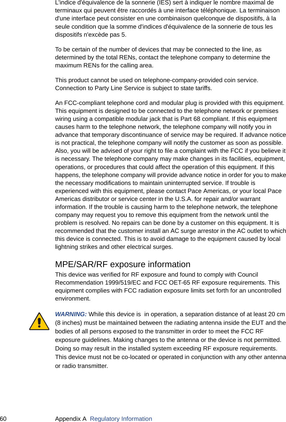 60 Appendix A  Regulatory InformationL&apos;indice d&apos;équivalence de la sonnerie (IES) sert à indiquer le nombre maximal de terminaux qui peuvent être raccordés à une interface téléphonique. La terminaison d&apos;une interface peut consister en une combinaison quelconque de dispositifs, à la seule condition que la somme d&apos;indices d&apos;équivalence de la sonnerie de tous les dispositifs n&apos;excède pas 5.To be certain of the number of devices that may be connected to the line, as determined by the total RENs, contact the telephone company to determine the maximum RENs for the calling area.This product cannot be used on telephone-company-provided coin service. Connection to Party Line Service is subject to state tariffs.An FCC-compliant telephone cord and modular plug is provided with this equipment. This equipment is designed to be connected to the telephone network or premises wiring using a compatible modular jack that is Part 68 compliant. If this equipment causes harm to the telephone network, the telephone company will notify you in advance that temporary discontinuance of service may be required. If advance notice is not practical, the telephone company will notify the customer as soon as possible. Also, you will be advised of your right to file a complaint with the FCC if you believe it is necessary. The telephone company may make changes in its facilities, equipment, operations, or procedures that could affect the operation of this equipment. If this happens, the telephone company will provide advance notice in order for you to make the necessary modifications to maintain uninterrupted service. If trouble is experienced with this equipment, please contact Pace Americas, or your local Pace Americas distributor or service center in the U.S.A. for repair and/or warrant information. If the trouble is causing harm to the telephone network, the telephone company may request you to remove this equipment from the network until the problem is resolved. No repairs can be done by a customer on this equipment. It is recommended that the customer install an AC surge arrestor in the AC outlet to which this device is connected. This is to avoid damage to the equipment caused by local lightning strikes and other electrical surges.MPE/SAR/RF exposure informationThis device was verified for RF exposure and found to comply with Council Recommendation 1999/519/EC and FCC OET-65 RF exposure requirements. This equipment complies with FCC radiation exposure limits set forth for an uncontrolled environment.WARNING: While this device is  in operation, a separation distance of at least 20 cm (8 inches) must be maintained between the radiating antenna inside the EUT and the bodies of all persons exposed to the transmitter in order to meet the FCC RF exposure guidelines. Making changes to the antenna or the device is not permitted. Doing so may result in the installed system exceeding RF exposure requirements. This device must not be co-located or operated in conjunction with any other antenna or radio transmitter.